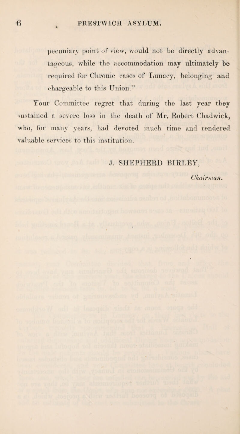 % pecuniary point of view, would not be directly advan¬ tageous, while the accommodation may ultimately be required for Chronic cases of Lunacy, belonging and chargeable to this Union.” Your Committee regret that during the last year they sustained a severe loss in the death of Mr. Robert Chadwick, who, for many years, had devoted much time and rendered valuable services to this institution. J. SHEPHERD BIRLEY, Chair man.