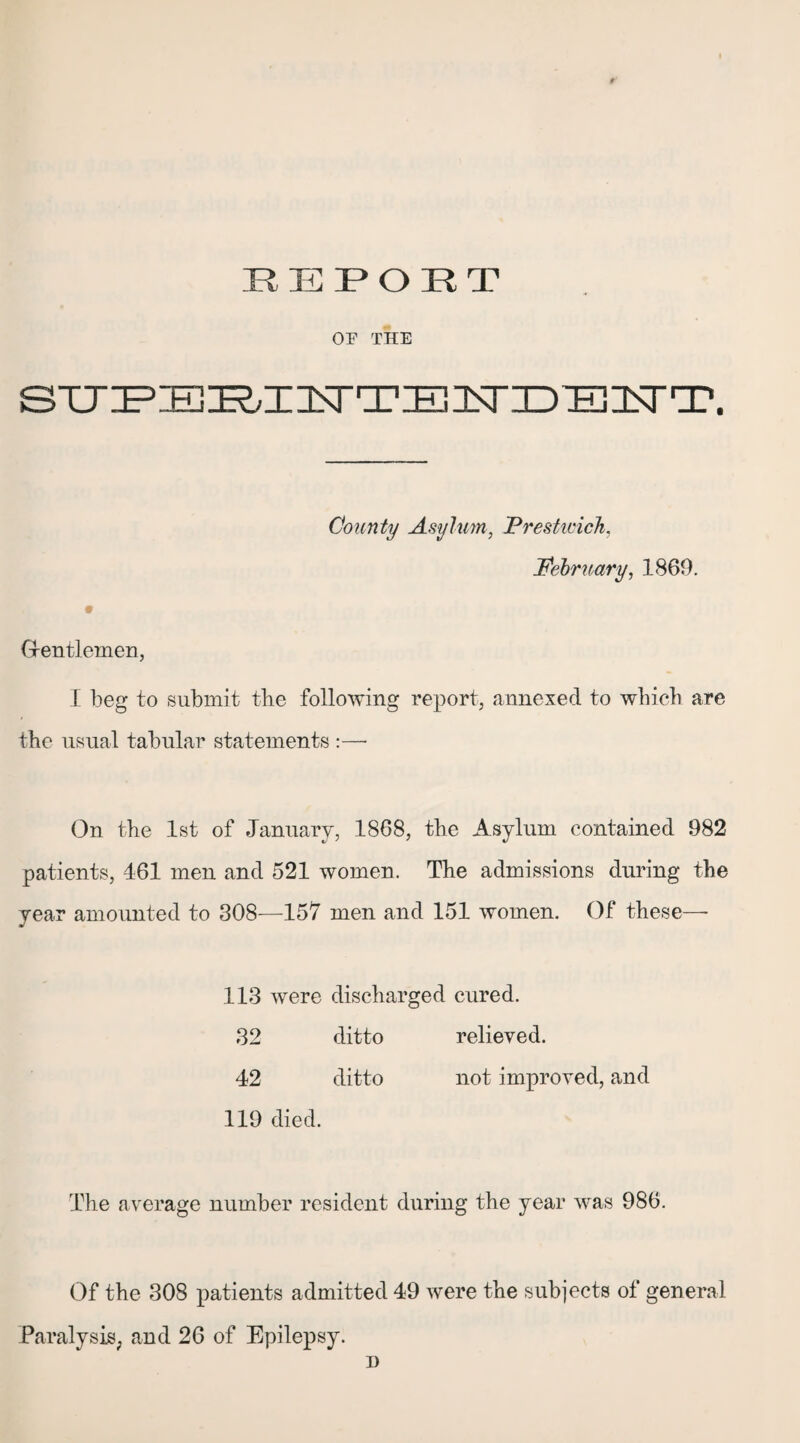 REPOET OE THE STJ^Trj^XlNTTElNriDEISrT. County Asylum, JPrestu'ich. February, 1869. G-entlemen, I beg to submit tbe following report, annexed to which are the usual tabular statements :—• On the 1st of January, 1868, the Asylum contained 982 patients, 461 men and 521 women. The admissions during the year amounted to 308—157 men and 151 women. Of these—- 113 were discharged cured. 32 ditto relieved. 42 ditto not improved, and 119 died. The average number resident during the year was 986. Of the 308 patients admitted 49 were the subjects of general Paralysis, and 26 of Epilepsy. i)
