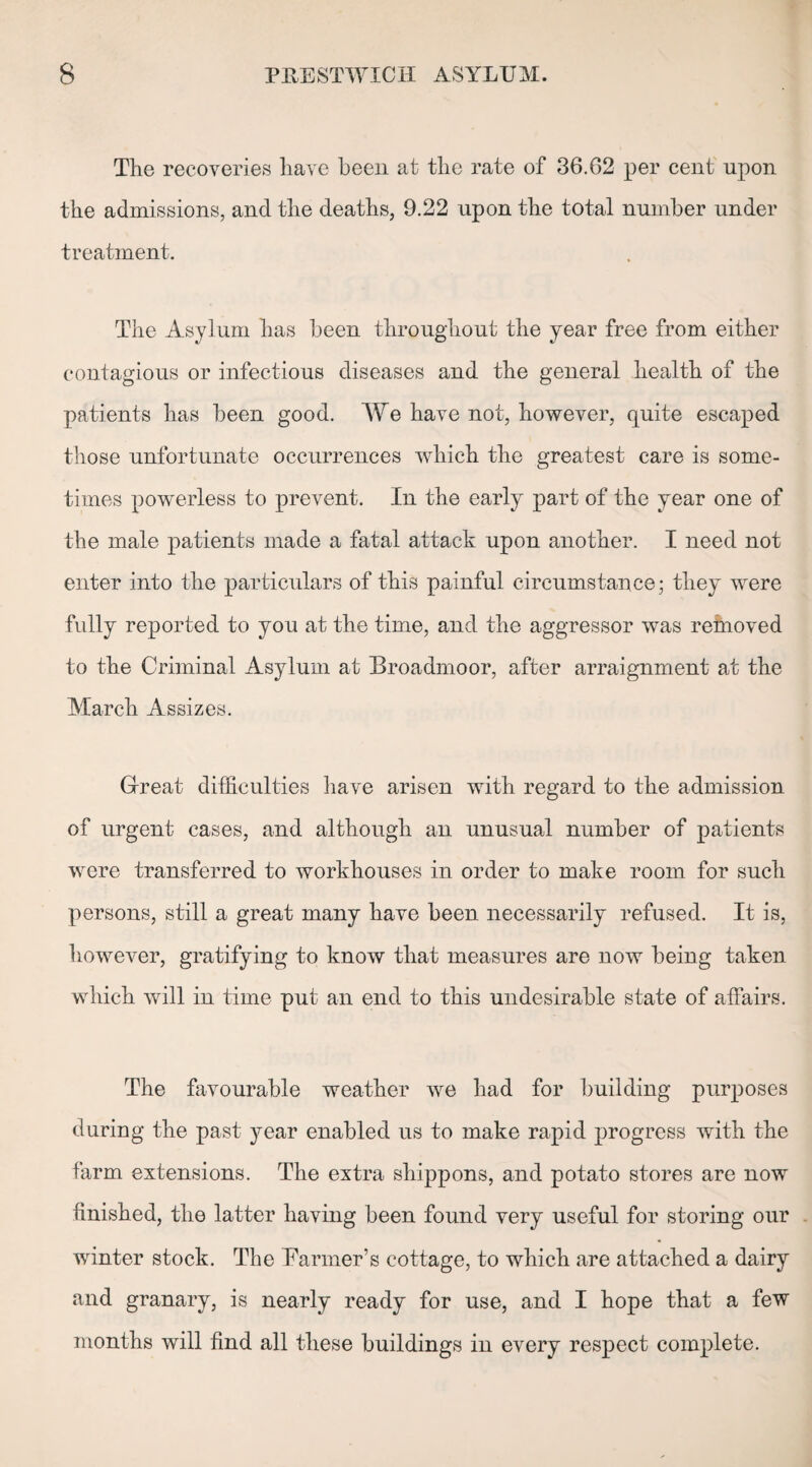 The recoveries have been at the rate of 36.62 per cent upon the admissions, and the deaths, 9.22 upon the total number under treatment. The Asylum has been throughout the year free from either contagious or infectious diseases and the general health of the patients has been good. Wre have not, however, quite escaped those unfortunate occurrences which the greatest care is some¬ times powerless to prevent. In the early part of the year one of the male patients made a fatal attack upon another. I need not enter into the particulars of this painful circumstance; they were fully reported to you at the time, and the aggressor was removed to the Criminal Asylum at Broadmoor, after arraignment at the March Assizes. Great difficulties have arisen with regard to the admission of urgent cases, and although an unusual number of patients were transferred to workhouses in order to make room for such persons, still a great many have been necessarily refused. It is, however, gratifying to know that measures are now being taken which will in time put an end to this undesirable state of affairs. The favourable weather we had for building purposes during the past year enabled us to make rapid progress with the farm extensions. The extra shippons, and potato stores are now finished, the latter having been found very useful for storing our winter stock. The Banner’s cottage, to which are attached a dairy and granary, is nearly ready for use, and I hope that a few months will find all these buildings in every respect complete.