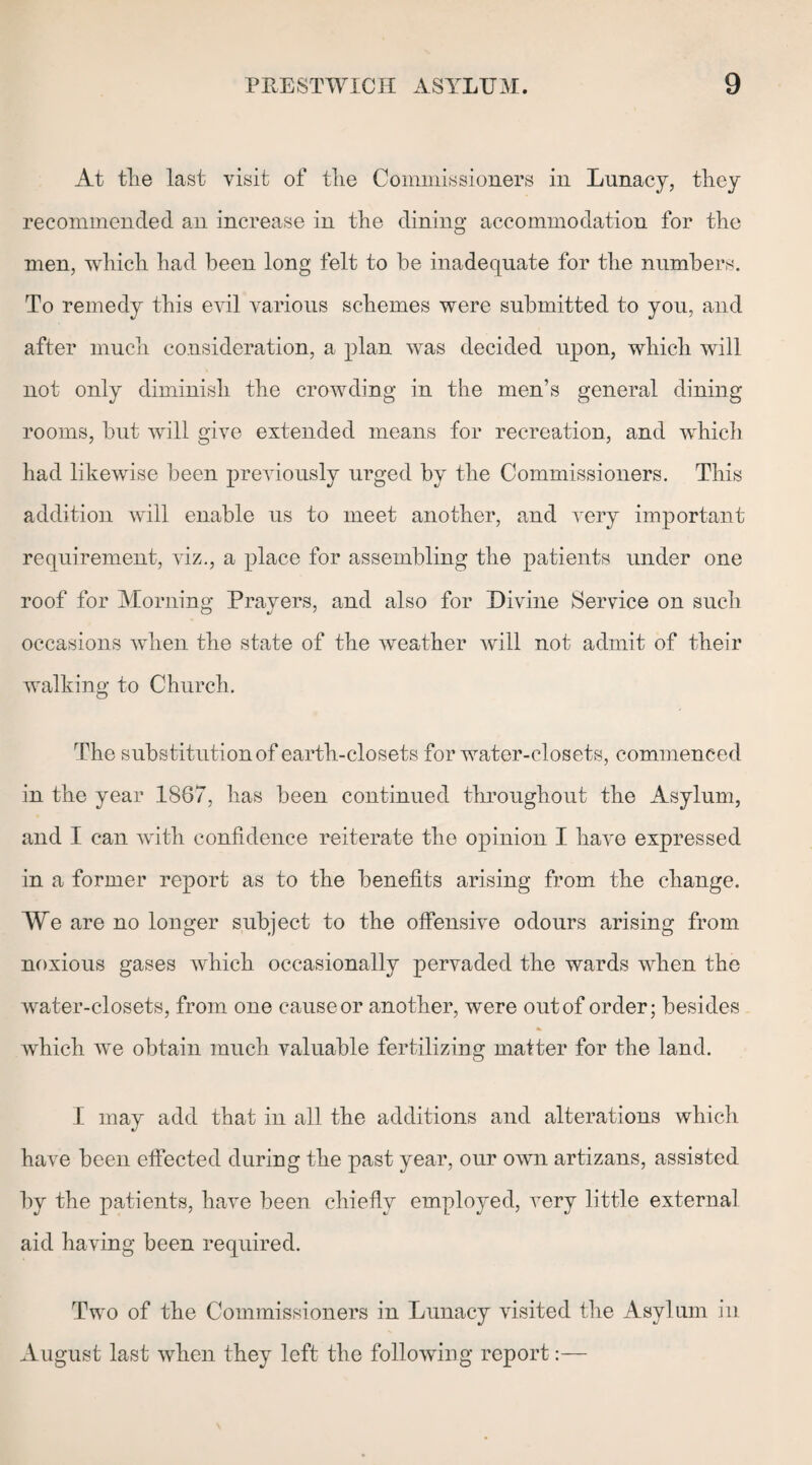 At the last visit of the Commissioners in Lunacy, they recommended an increase in the dining accommodation for the men, which had been long felt to be inadequate for the numbers. To remedy this evil various schemes were submitted to you, and after much consideration, a plan was decided upon, which will not only diminish the crowding in the men’s general dining rooms, but will give extended means for recreation, and which had likewise been previously urged by the Commissioners. This addition will enable us to meet another, and very important requirement, viz., a place for assembling the patients under one roof for Morning Prayers, and also for Divine Service on such occasions when the state of the weather will not admit of their walking to Church. The substitution of earth-closets for water-closets, commenced in the year 1867, has been continued throughout the Asylum, and I can with confidence reiterate the opinion I have expressed in a former report as to the benefits arising from the change. We are no longer subject to the offensive odours arising from noxious gases which occasionally pervaded the wards when the water-closets, from one cause or another, were out of order; besides which we obtain much valuable fertilizing matter for the land. I may add that in all the additions and alterations which have been effected during the past year, our own artizans, assisted by the patients, have been chiefly employed, very little external aid having been required. Two of the Commissioners in Lunacy visited the Asylum in August last when they left the following report:—