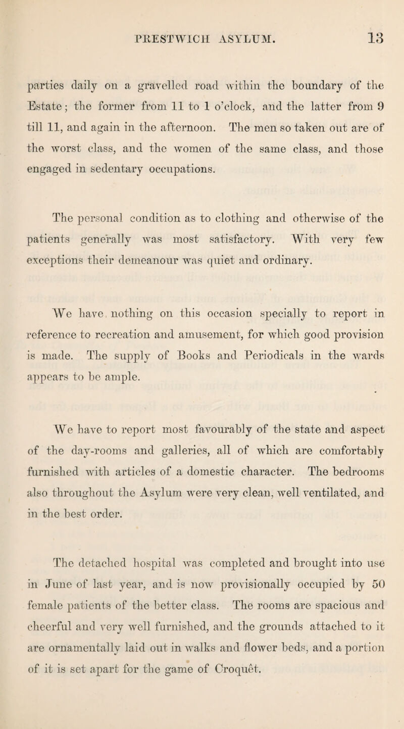 parties daily on a gravelled road within the boundary of the Estate; the former from 11 to 1 o’clock, and the latter from 9 till 11, and again in the afternoon. The men so taken out are of the worst class, and the women of the same class, and those engaged in sedentary occupations. The personal condition as to clothing and otherwise of the patients generally was most satisfactory. With very few exceptions their demeanour was quiet and ordinary. We have nothing on this occasion specially to report in reference to recreation and amusement, for which good provision is made. The supply of Books and Periodicals in the wards appears to be ample. We have to report most favourably of the state and aspect of the day-rooms and galleries, all of which are comfortably furnished with articles of a domestic character. The bedrooms also throughout the Asylum were very clean, well ventilated, and in the best order. The detached hospital was completed and brought into use in June of last year, and is now provisionally occupied by 50 female patients of the better class. The rooms are spacious and cheerful and very well furnished, and the grounds attached to it are ornamentally laid out in walks and flower beds, and a portion of it is set apart for the game of Croquet.