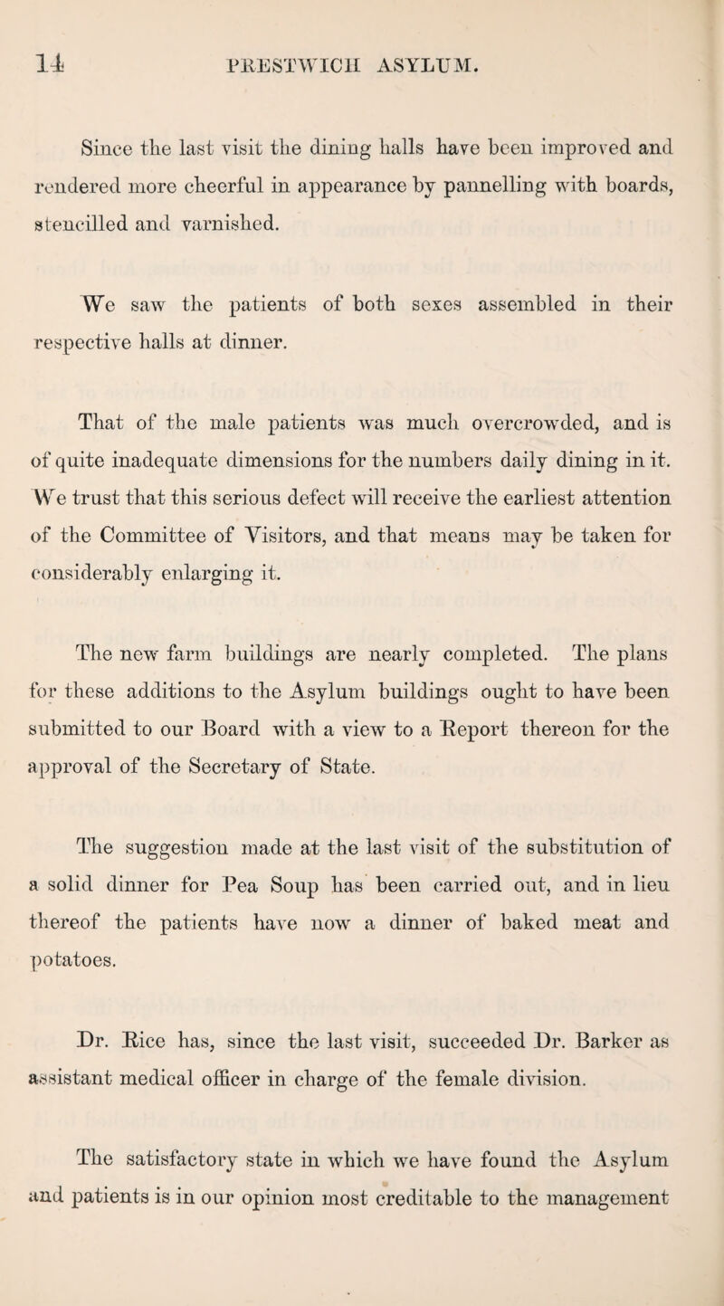 Since the last visit the dining halls have been improved and rendered more cheerful in appearance by pannelling with boards, stencilled and varnished. We saw the patients of both sexes assembled in their respective halls at dinner. That of the male patients was much overcrowded, and is of quite inadequate dimensions for the numbers daily dining in it. We trust that this serious defect will receive the earliest attention of the Committee of Visitors, and that means may be taken for considerably enlarging it. The new farm buildings are nearly completed. The plans for these additions to the Asylum buildings ought to have been submitted to our Board with a view to a Report thereon for the approval of the Secretary of State. The suggestion made at the last visit of the substitution of a solid dinner for Pea Soup has been carried out, and in lieu thereof the patients have now a dinner of baked meat and potatoes. Dr. Rice has, since the last visit, succeeded Dr. Barker as assistant medical officer in charge of the female division. The satisfactory state in which we have found the Asylum and patients is in our opinion most creditable to the management