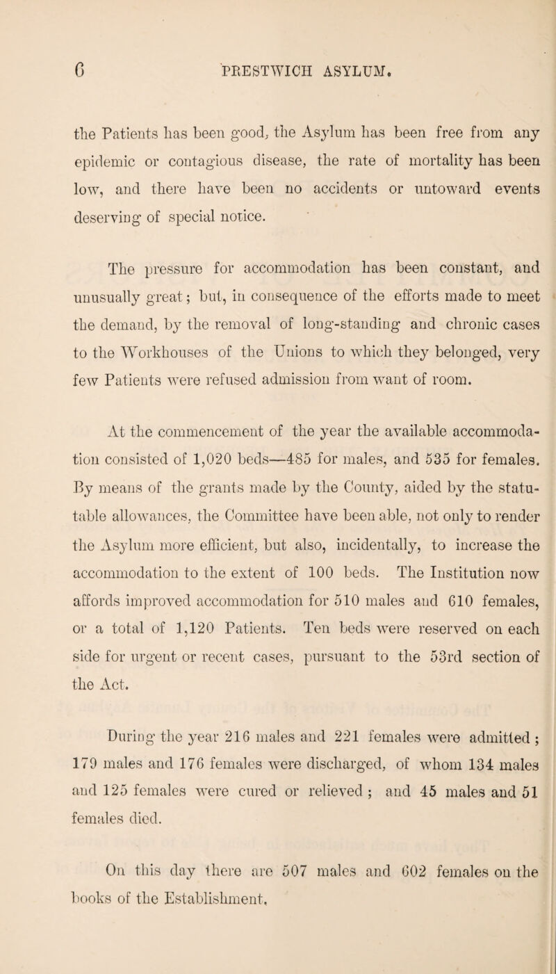 the Patients lias been good, the Asylum has been free from any epidemic or contagious disease, the rate of mortality has been low, and there have been no accidents or untoward events deserving of special notice. The pressure for accommodation has been constant, and unusually great; but, in consequence of the efforts made to meet the demand, by the removal of long-standing and chronic cases to the Workhouses of the Unions to which they belonged, very few Patients were refused admission from want of room. At the commencement of the year the available accommoda¬ tion consisted of 1,020 beds—485 for males, and 535 for females. By means of the grants made by the County, aided by the statu¬ table allowances, the Committee have been able, not only to render the Asylum more efficient, but also, incidentally, to increase the accommodation to the extent of 100 beds. The Institution now affords improved accommodation for 510 males and 610 females, or a total of 1,120 Patients. Ten beds were reserved on each side for urgent or recent cases, pursuant to the 53rd section of the Act. During the year 216 males and 221 females were admitted ; 179 males and 176 females were discharged, of whom 134 males and 125 females were cured or relieved ; and 45 males and 51 females died. On this day there are 507 males and 602 females on the books of the Establishment,