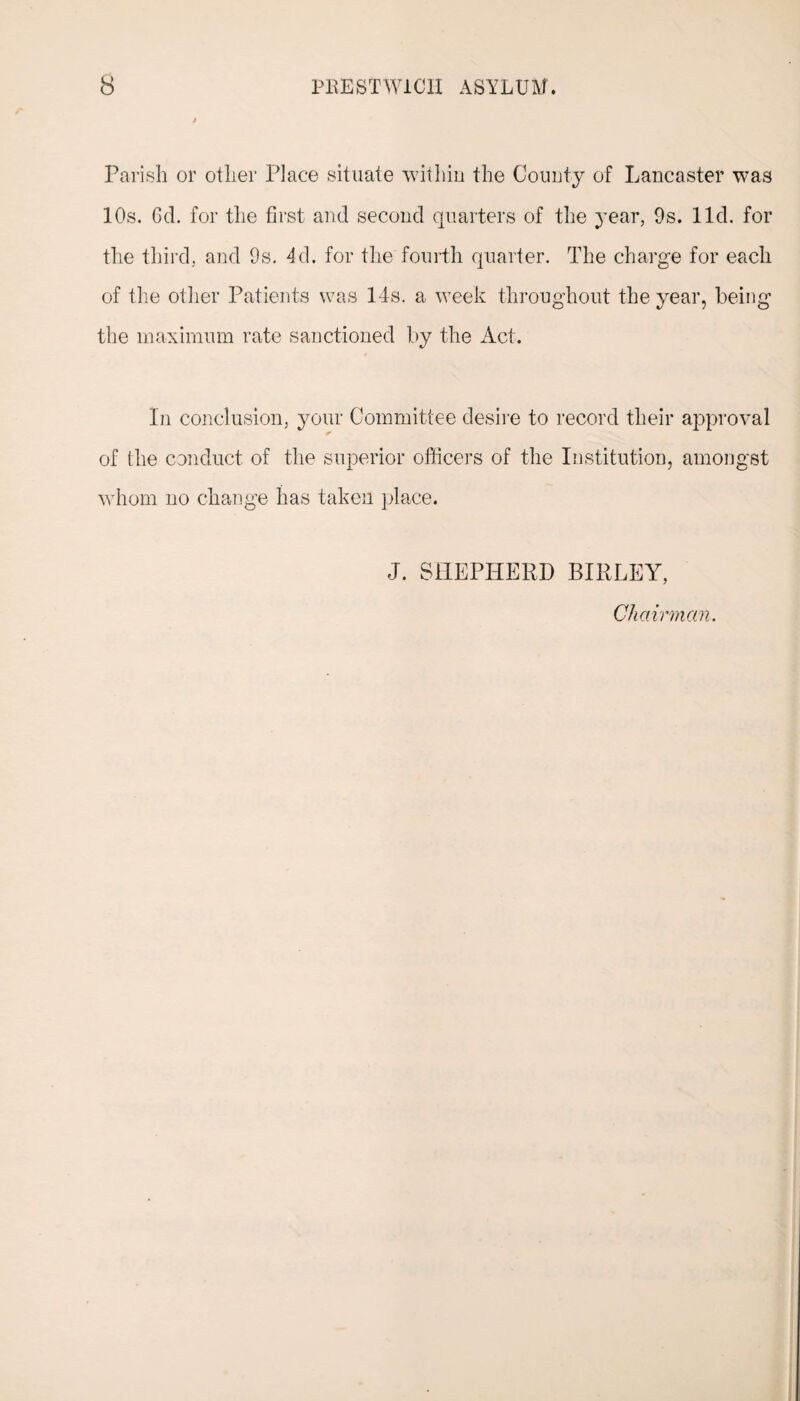 Parish or other Place situate within the County of Lancaster was 10s. Gd. for the first and second quarters of the year, 9s. lid. for the third, and 9s. 4d. for the fourth quarter. The charge for each of the other Patients was 14s. a week throughout the year, being the maximum rate sanctioned by the Act. In conclusion, your Committee desire to record their approval of the conduct of the superior officers of the Institution, amongst whom no change has taken place. J. SHEPHERD BIRLEY, Chairman.