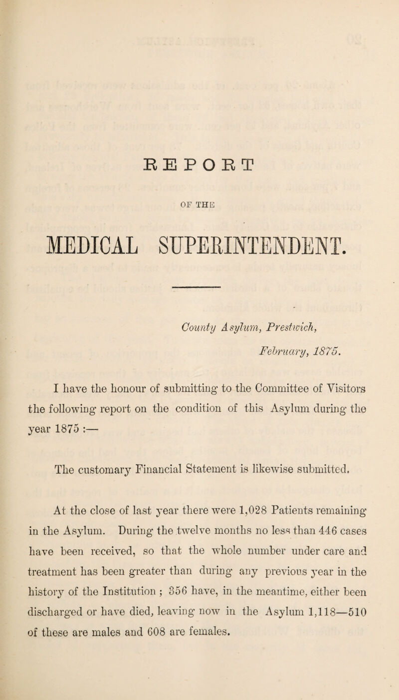 REPORT OF THE MEDICAL SUPERINTENDENT. County Asylum, Prestwick, February, 1875. I have the honour of submitting to the Committee of Visitors the following report on the condition of this Asylum during the year 1875 :— The customary Financial Statement is likewise submitted. At the close of last year there were 1,028 Patients remaining in the Asylum. During the twelve months no less than 446 cases have been received, so that the whole number under care and treatment has been greater than during any previous year in the history of the Institution ; 356 have, in the meantime, either been discharged or have died, leaving now in the Asylum 1,118—510 of these are males and 608 are females.