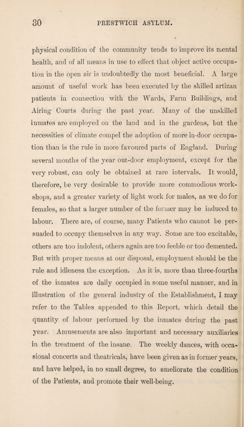 physical condition of the community tends to improve its mental health, and of all means in use to effect that object active occupa¬ tion in the open air is undoubtedly the most beneficial. A large amount of useful work has been executed by the skilled artizan patients in connection with the Wards, Farm Buildings, and Airing Courts during the past year. Many of the unskilled inmates are employed on the land and in the gardens, but the necessities of climate compel the adoption of more in-door occupa¬ tion than is the rule in more favoured parts of England. During several months of the year out-door employment, except for the very robust, can only be obtained at rare intervals. It would, therefore, be very desirable to provide more commodious work¬ shops, and a greater variety of light work for males, as we do for females, so that a larger number of the former may be induced to labour. There are, of course, many Patients who cannot be per¬ suaded to occupy themselves in any way. Some are too excitable, others are too indolent, others again are too feeble or too demented. But with proper means at our disposal, employment should be the rule and idleness the exception. As it is, more than three-fourths of the inmates are daily occupied in some useful manner, and in illustration of the general industry of the Establishment, I may refer to the Tables appended to this Report, which detail the quantity of labour performed by the inmates during the past year. Amusements are also important and necessary auxiliaries in the treatment of the insane, The weekly dances, with occa¬ sional concerts and theatricals, have been given as in former years, and have helped, in no small degree, to ameliorate the condition of the Patients, and promote their well-being.