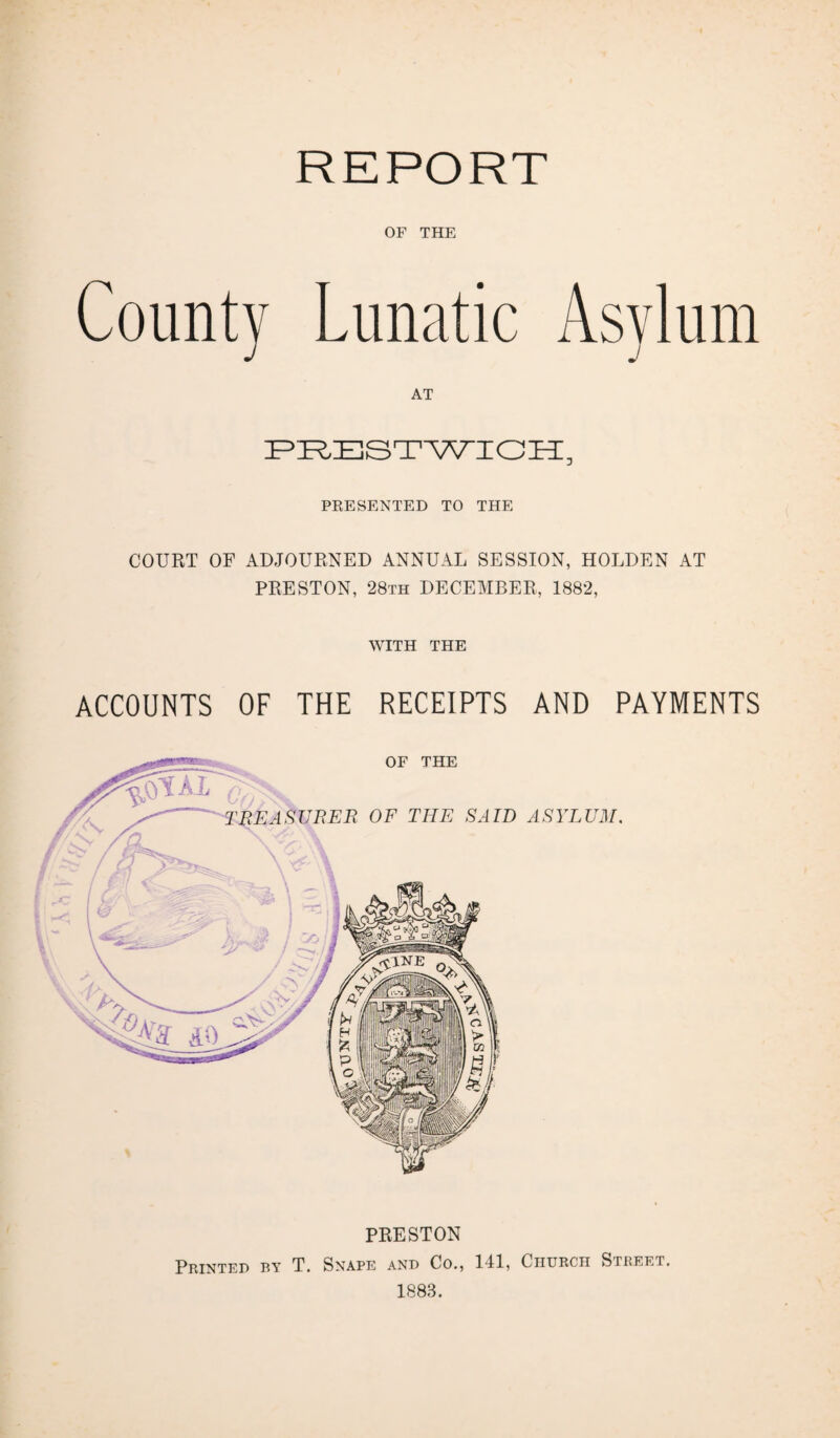 OF THE County Lunatic AT PRESTWICH, PRESENTED TO THE COURT OF ADJOURNED ANNUAL SESSION, HOLDEN AT PRESTON, 28th DECEMBER, 1882, WITH THE ACCOUNTS OF THE RECEIPTS AND PAYMENTS PRESTON Printed by T. Snape and Co., 141, Church Street. 1883.