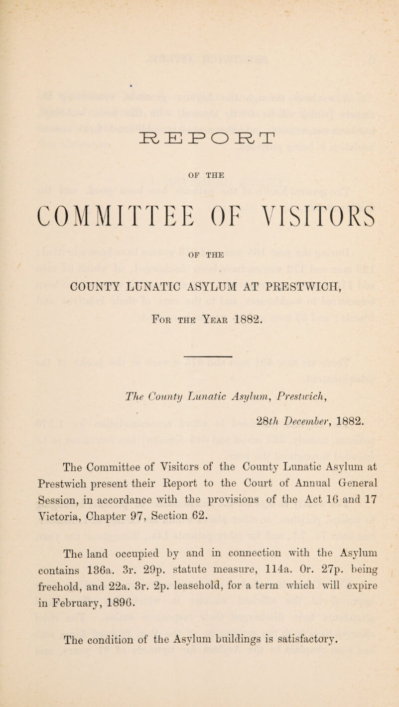 OF THE COMMITTEE OF VISITORS OF THE COUNTY LUNATIC ASYLUM AT PRESTWICH, For the Year 1882. The County Lunatic Asylum, Prestwick, 28th December, 1882. The Committee of Visitors of the County Lunatic Asylum at Prestwich present their Report to the Court of Annual General Session, in accordance with the provisions of the Act 1G and 17 Victoria, Chapter 97, Section 62. The land occupied by and in connection with the Asylum contains 136a. 3r. 29p. statute measure, 114a. Or. 27p. being freehold, and 22a. 3r. 2p. leasehold, for a term which will expire in February, 1896. The condition of the Asylum buildings is satisfactory.