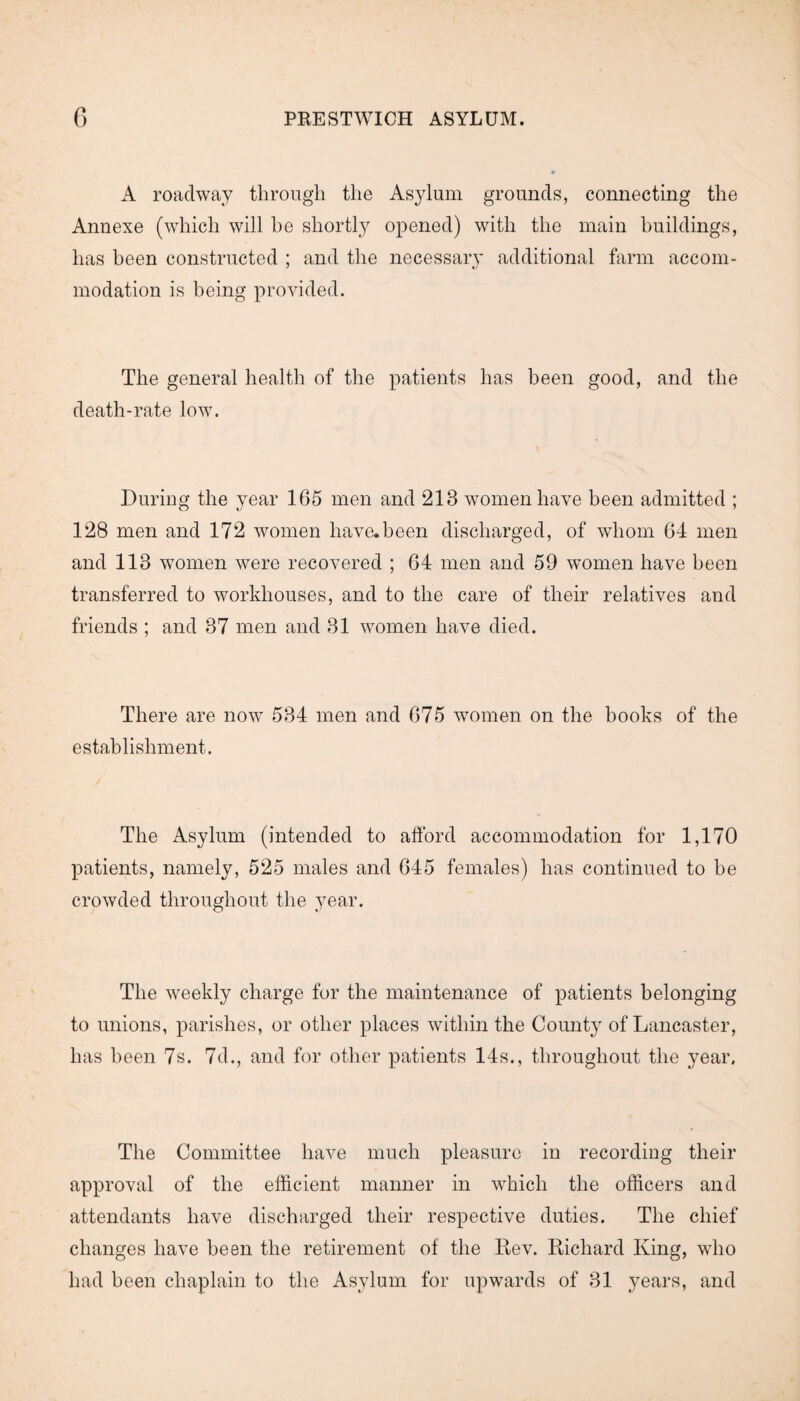A roadway through the Asylum grounds, connecting the Annexe (which will he shortly opened) with the main buildings, has been constructed ; and the necessary additional farm accom¬ modation is being provided. The general health of the patients has been good, and the death-rate low. During the year 165 men and 218 women have been admitted ; 128 men and 172 women have.been discharged, of whom 64 men and 113 women were recovered ; 64 men and 59 women have been transferred to workhouses, and to the care of their relatives and friends ; and 37 men and 31 women have died. There are now 534 men and 675 women on the books of the establishment. The Asylum (intended to afford accommodation for 1,170 patients, namely, 525 males and 645 females) has continued to be crowded throughout the year. The weekly charge for the maintenance of patients belonging to unions, parishes, or other places within the County of Lancaster, has been 7s. 7d., and for other patients 14s., throughout the year. The Committee have much pleasure in recording their approval of the efficient manner in which the officers and attendants have discharged their respective duties. The chief changes have been the retirement of the Rev. Richard King, who had been chaplain to the Asylum for upwards of 31 years, and