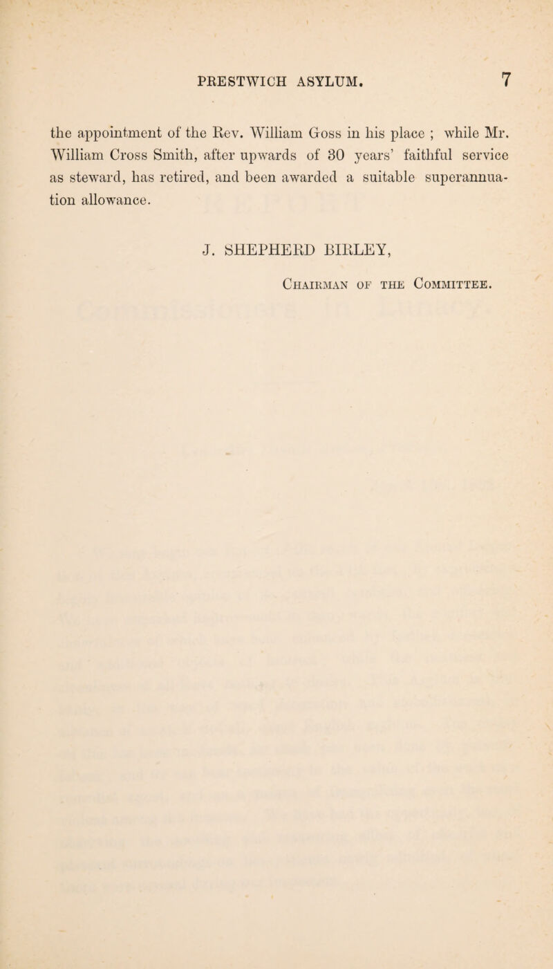 the appointment of the Rev. William Goss in his place ; while Mr. William Cross Smith, after upwards of 30 years’ faithful service as steward, has retired, and been awarded a suitable superannua¬ tion allowance. J. SHEPHERD BIRLEY, Chairman of the Committee.