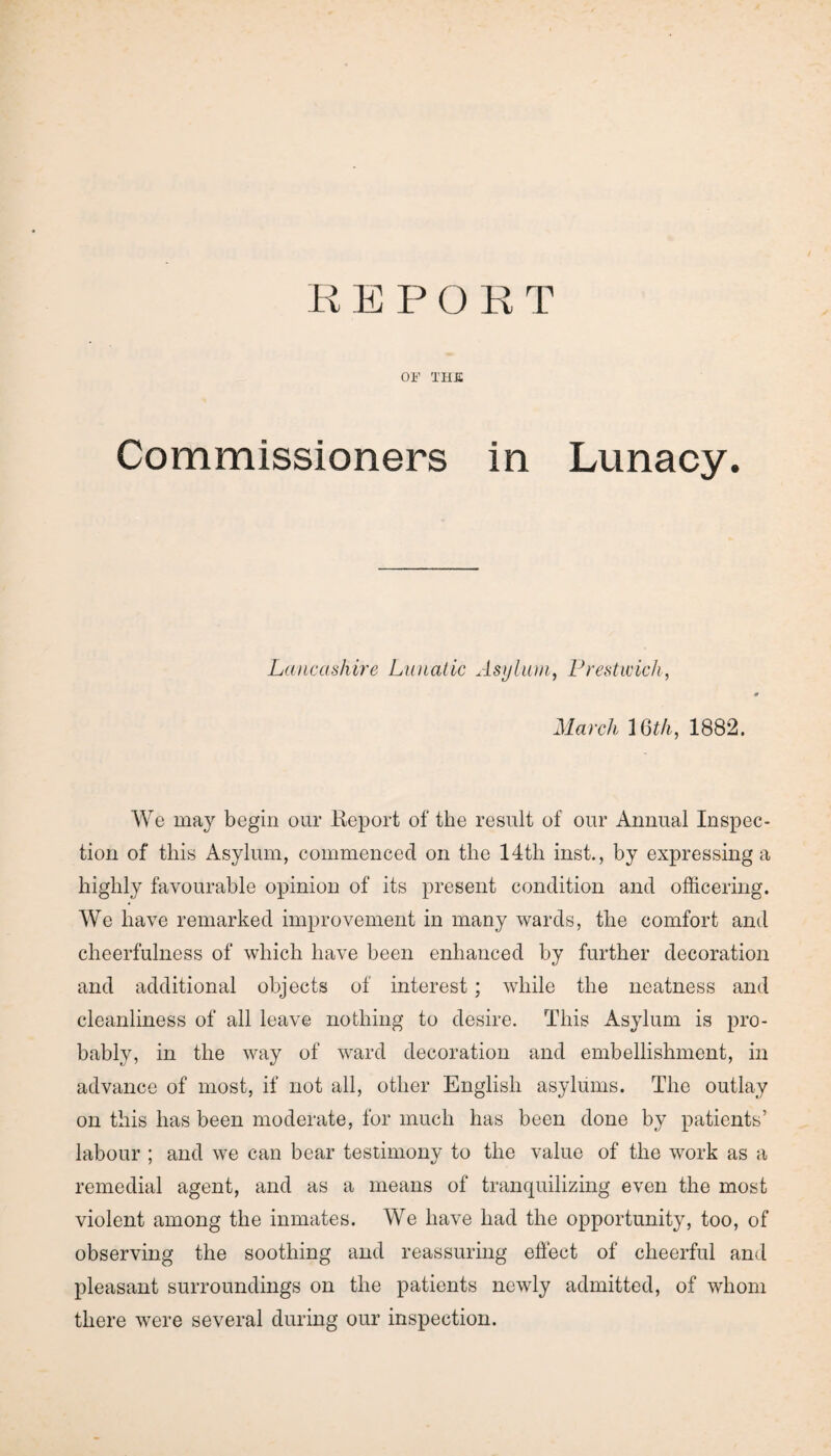 OF THE Commissioners in Lunacy. Lancashire Lunatic Asylum, Prestwick, March 16th, 1882. We may begin our Report of the result of our Annual Inspec¬ tion of this Asylum, commenced on the 14tli inst., by expressing a highly favourable opinion of its present condition and officering. We have remarked improvement in many wards, the comfort and cheerfulness of which have been enhanced by further decoration and additional objects of interest; while the neatness and cleanliness of all leave nothing to desire. This Asylum is pro¬ bably, in the way of ward decoration and embellishment, in advance of most, if not all, other English asylums. The outlay on this has been moderate, for much has been done by patients’ labour ; and we can bear testimony to the value of the work as a remedial agent, and as a means of tranquilizing even the most violent among the inmates. We have had the opportunity, too, of observing the soothing and reassuring effect of cheerful and pleasant surroundings on the patients newly admitted, of whom there were several during our inspection.