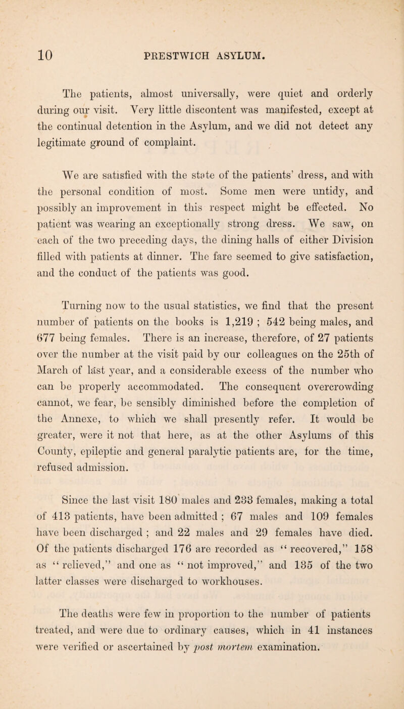 The patients, almost universally, were quiet and orderly during our visit. Very little discontent was manifested, except at the continual detention in the Asylum, and we did not detect any legitimate ground of complaint. We are satisfied with the state of the patients’ dress, and with the personal condition of most. Some men were untidy, and possibly an improvement in this respect might be effected. No patient was wearing an exceptionally strong dress. We saw, on each of the two preceding days, the dining halls of either Division filled with patients at dinner. The fare seemed to give satisfaction, and the conduct of the patients was good. Turning now to the usual statistics, we find that the present number of patients on the books is 1,219 ; 542 being males, and 677 being females. There is an increase, therefore, of 27 patients over the number at the visit paid by our colleagues on the 25th of March of last year, and a considerable excess of the number who can be properly accommodated. The consequent overcrowding cannot, we fear, be sensibly diminished before the completion of the Annexe, to which we shall presently refer. It would be greater, were it not that here, as at the other Asylums of this County, epileptic and general paralytic patients are, for the time, refused admission. Since the last visit ISO males and 233 females, making a total of 413 patients, have been admitted ; 67 males and 109 females have been discharged ; and 22 males and 29 females have died. Of the patients discharged 176 are recorded as “recovered,” 158 as “ relieved,” and one as “ not improved,” and 135 of the two latter classes were discharged to workhouses. The deaths were few in proportion to the number of patients treated, and were due to ordinary causes, which in 41 instances were verified or ascertained by post mortem examination.