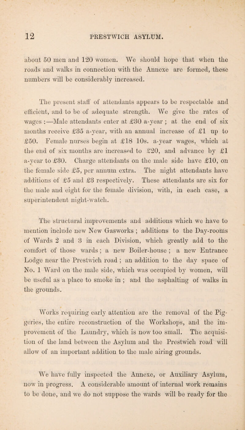 about 50 men and 120 women. We should hope that when the roads and walks in connection with the Annexe are formed, these numbers will be considerably increased. The present staff of attendants appears to be respectable and efficient, and to be of adequate strength. We give the rates of wages :—Male attendants enter at £30 a-year ; at the end of six months receive £35 a-year, with an annual increase of £1 up to £50. Female nurses begin at £18 10s. a-year wages, which at the end of six months are increased to £20, and advance by £1 a-year to £30. Charge attendants on the male side have £10, on the female side £5, per annum extra. The night attendants have additions of £5 and £3 respectively. These attendants are six for the male and eight for the female division, with, in each case, a superintendent night-w atcli. The structural improvements and additions which we have to mention include new New Gasworks ; additions to the Day-rooms of Wards 2 and 3 in each Division, which greatly add to the comfort of those wards; a new Boiler-house ; a new Entrance Lodge near the Prestwich road ; an addition to the day space of No. 1 Ward on the male side, which was occupied by women, will be useful as a place to smoke in ; and the asphalting of walks in the grounds. Works requiring early attention are the removal of the Pig¬ geries, the entire reconstruction of the Workshops, and the im¬ provement of the Laundry, which is now too small. The acquisi¬ tion of the land between the Asylum and the Prestwich road will allow of an important addition to the male airing grounds. We have fully inspected the Annexe, or Auxiliary Asylum, now in progress. A considerable amount of internal work remains to be done, and we do not suppose the wards will be ready for the