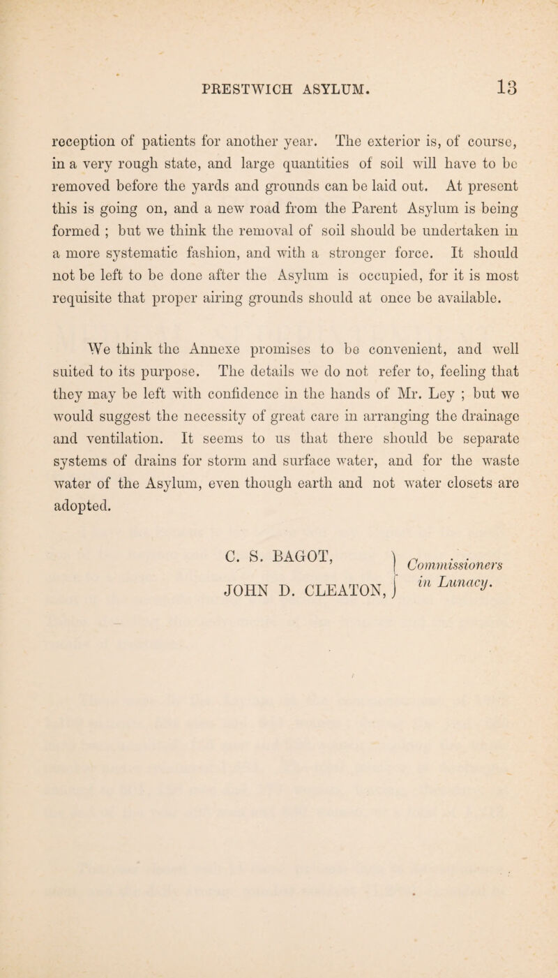reception of patients for another year. The exterior is, of course, in a very rough state, and large quantities of soil will have to be removed before the yards and grounds can be laid out. At present this is going on, and a new road from the Parent Asylum is being formed ; but we think the removal of soil should be undertaken in a more systematic fashion, and with a stronger force. It should not be left to be done after the Asylum is occupied, for it is most requisite that proper airing grounds should at once be available. We think the Annexe promises to be convenient, and well suited to its purpose. The details we do not refer to, feeling that they may be left with confidence in the hands of Mr. Ley ; but we would suggest the necessity of great care in arranging the drainage and ventilation. It seems to us that there should be separate systems of drains for storm and surface water, and for the waste water of the Asylum, even though earth and not water closets are adopted. C. S. BAGOT, j JOHN D. CLEATON,) Commissioner a in Lunacy.