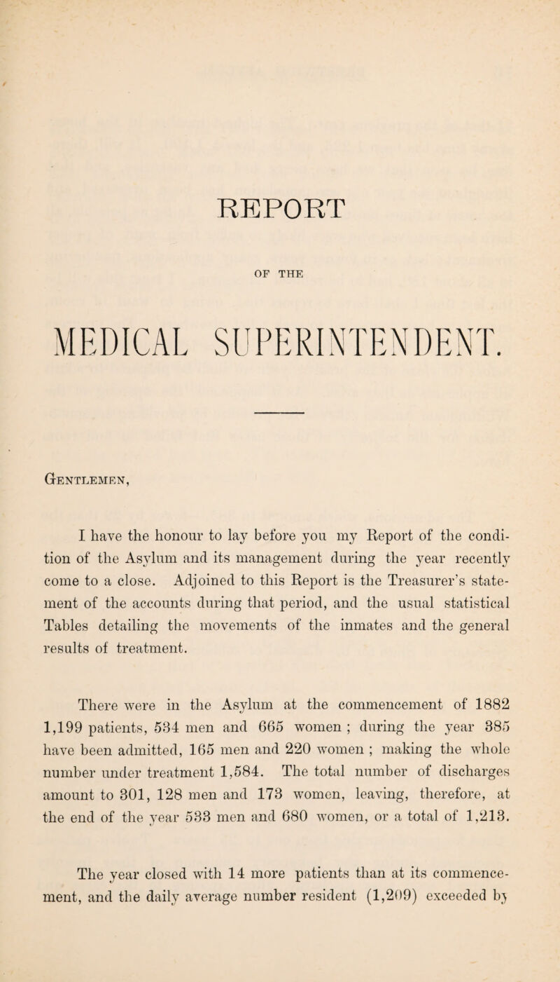 OF THE Gentlemen, I have the honour to lay before you my Report of the condi¬ tion of the Asylum and its management during the year recently come to a close. Adjoined to this Report is the Treasurer's state¬ ment of the accounts during that period, and the usual statistical Tables detailing the movements of the inmates and the general results of treatment. There were in the Asylum at the commencement of 1882 1,199 patients, 584 men and 665 women ; during the year 885 have been admitted, 165 men and 220 women ; making the whole number under treatment 1,584. The total number of discharges amount to 301, 128 men and 173 women, leaving, therefore, at the end of the year 533 men and 680 women, or a total of 1,213. The year closed with 14 more patients than at its commence¬ ment, and the daily average number resident (1,209) exceeded bj