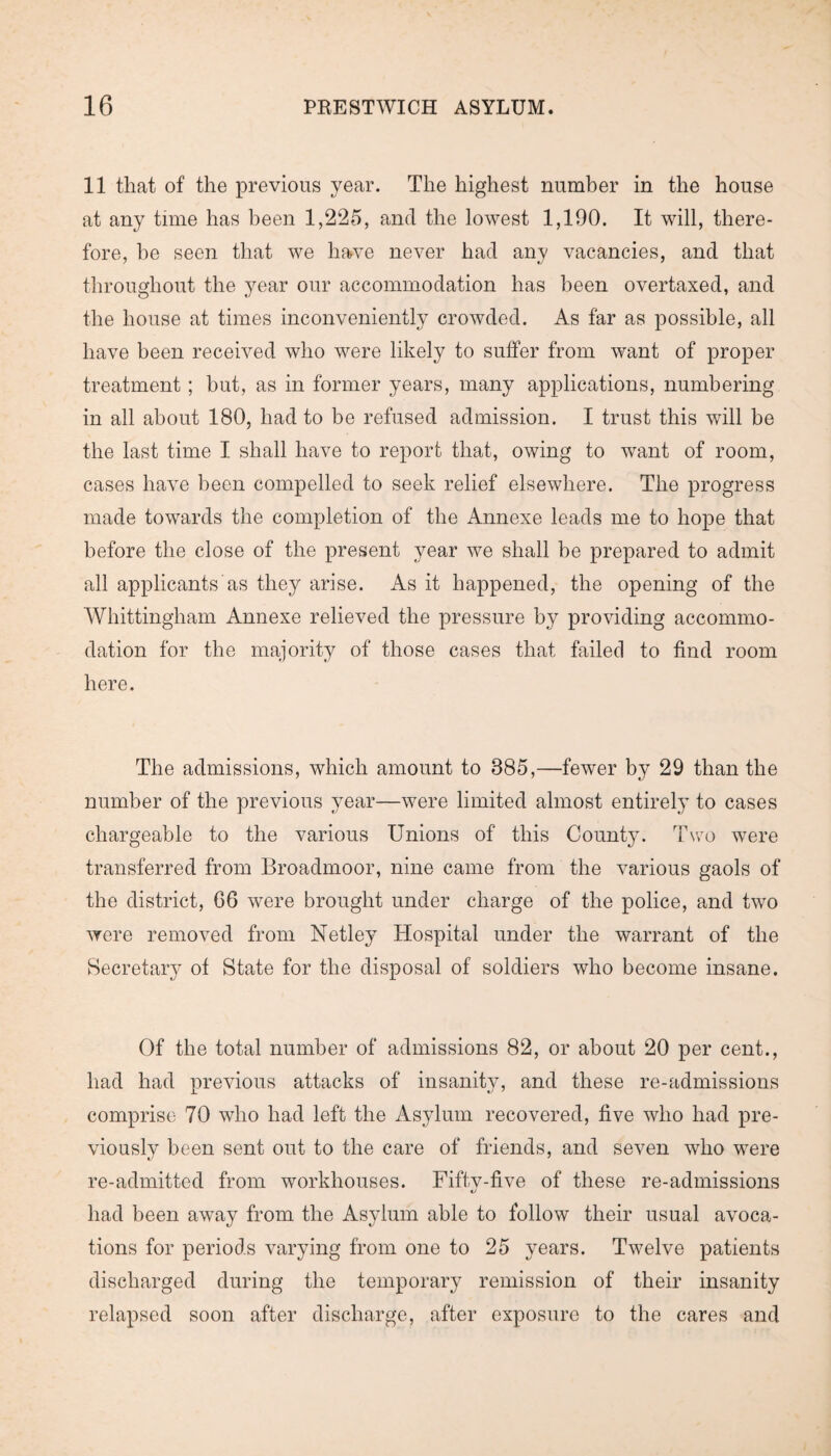 11 that of the previous year. The highest number in the house at any time has been 1,225, and the lowest 1,190. It will, there¬ fore, be seen that we have never had any vacancies, and that throughout the year our accommodation has been overtaxed, and the house at times inconveniently crowded. As far as possible, all have been received who were likely to suffer from want of proper treatment; but, as in former years, many applications, numbering in all about 180, had to be refused admission. I trust this will be the last time I shall have to report that, owing to want of room, cases have been compelled to seek relief elsewhere. The progress made towards the completion of the Annexe leads me to hope that before the close of the present year we shall be prepared to admit all applicants as they arise. As it happened, the opening of the Whittingham Annexe relieved the pressure by providing accommo¬ dation for the majority of those cases that failed to find room here. The admissions, which amount to 885,—fewer by 29 than the number of the previous year—were limited almost entirely to cases chargeable to the various Unions of this County. Two were transferred from Broadmoor, nine came from the various gaols of the district, 66 were brought under charge of the police, and two were removed from Netley Hospital under the warrant of the Secretary of State for the disposal of soldiers who become insane. Of the total number of admissions 82, or about 20 per cent., had had previous attacks of insanity, and these re-admissions comprise 70 who had left the Asylum recovered, five who had pre¬ viously been sent out to the care of friends, and seven who were re-admitted from workhouses. Fiftv-five of these re-admissions «/ had been away from the Asylum able to follow their usual avoca¬ tions for periods varying from one to 25 years. Twelve patients discharged during the temporary remission of their insanity relapsed soon after discharge, after exposure to the cares and