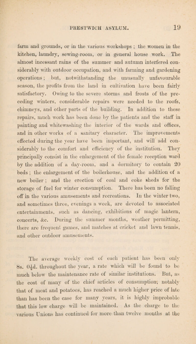 farm and grounds, or in the various workshops ; the women in the kitchen, laundry, sewing-room, or in general house work. The almost incessant rains of the summer and autumn interfered con¬ siderably with outdoor occupation, and with farming and gardening operations; but, notwithstanding the unusually unfavourable season, the profits from the land in cultivation have been fairly satisfactor}'. Owing to the severe storms and frosts of the pre¬ ceding winters, considerable repairs were needed to the roofs, chimneys, and other parts of the building. In addition to these repairs, much work has been done by the patients and the staff in painting and whitewashing the interior of the wards and offices, and in other works of a sanitary character. The improvements effected during the year have been important, and will add con¬ siderably to the comfort and efficiency of the institution. They principally consist in the enlargement of the female reception ward by the addition of a day-room, and a dormitory to contain 20 beds ; the enlargement of the boilerliouse, and the addition of a new boiler ; and the erection of coal and coke sheds for the storage of fuel for winter consumption. There has been no falling off in the various amusements and recreations. In the winter two, and sometimes three, evenings a week, are devoted to associated entertainments, such as dancing, exhibitions of magic lantern, concerts, &c. During the summer months, weather permitting, there are frequent games, and matches at cricket and lawn tennis, and other outdoor amusements. The average weekly cost of each patient has been only 8s. O^d. throughout the year, a rate which will be found to be much below the maintenance rate of similar institutions. But, as the cost of many of the chief articles of consumption, notably that of meat and potatoes, has reached a much higher price of late than has been the case for many years, it is highly improbable that this low charge will be maintained. As the charge to the various Unions has continued for more than twelve months at the