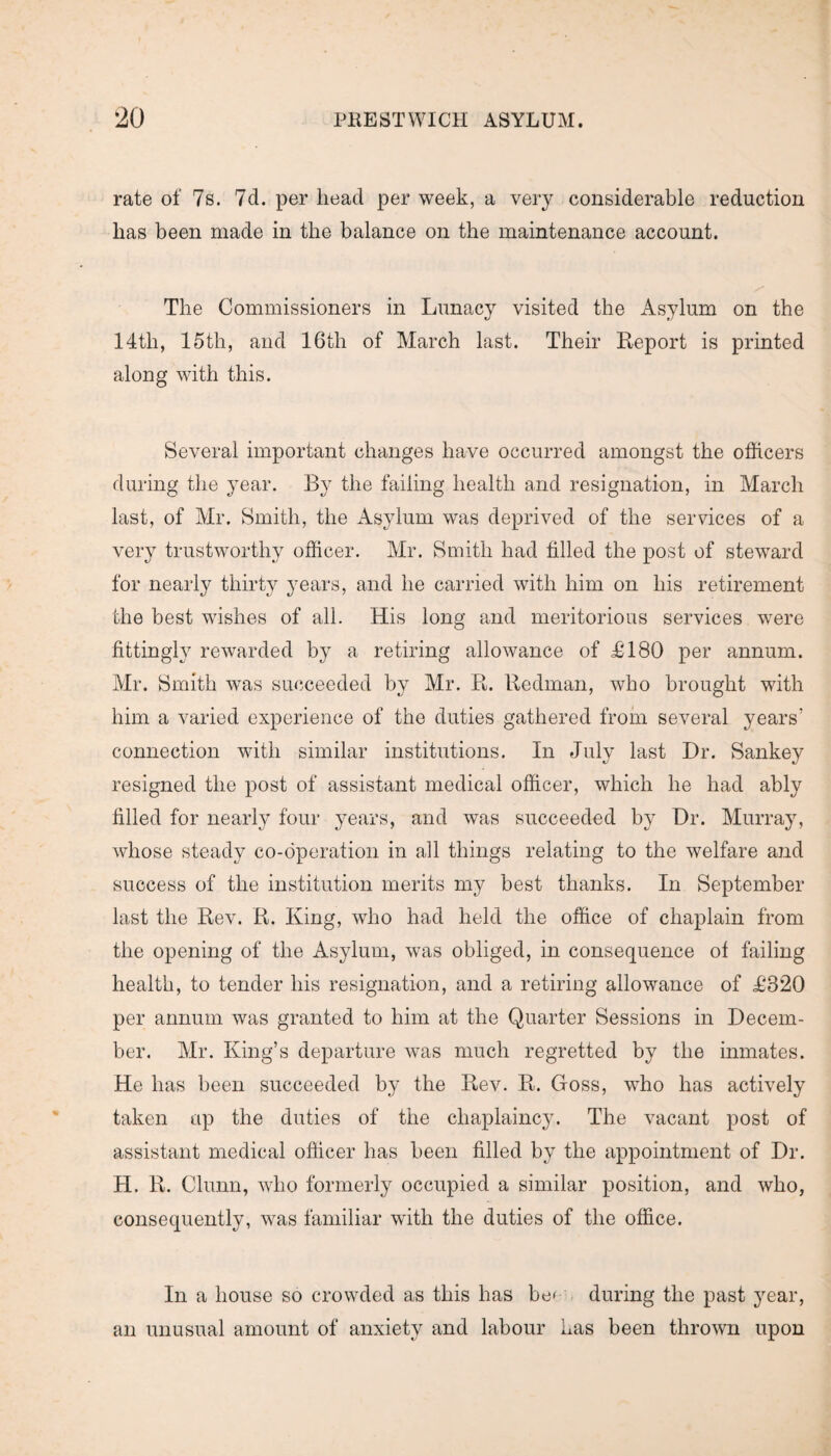 rate of 7s. 7cl. per head per week, a very considerable reduction lias been made in the balance on the maintenance account. The Commissioners in Lunacy visited the Asylum on the 14tli, 15th, and 16th of March last. Their Report is printed along with this. Several important changes have occurred amongst the officers during the year. By the failing health and resignation, in March last, of Mr. Smith, the Asylum was deprived of the services of a very trustworthy officer. Mr. Smith had tilled the post of steward for nearly thirty years, and he carried with him on his retirement the best wishes of all. His long and meritorious services were fittingly rewarded by a retiring allowance of £180 per annum. Mr. Smith was succeeded by Mr. R. Redman, who brought with him a varied experience of the duties gathered from several years’ connection with similar institutions. In July last Dr. Sankey resigned the post of assistant medical officer, which he had ably filled for nearly four years, and was succeeded by Dr. Murray, whose steady co-operation in all things relating to the welfare and success of the institution merits my best thanks. In September last the Rev. R. King, who had held the office of chaplain from the opening of the Asylum, was obliged, in consequence of failing health, to tender his resignation, and a retiring allowance of £820 per annum was granted to him at the Quarter Sessions in Decem¬ ber. Mr. King’s departure was much regretted by the inmates. He has been succeeded by the Rev. R. Goss, who has actively taken up the duties of the chaplaincy. The vacant post of assistant medical officer has been filled by the appointment of Dr. H. R. Clunn, who formerly occupied a similar position, and who, consequently, was familiar with the duties of the office. In a house so crowded as this has be^ during the past year, an unusual amount of anxiety and labour has been thrown upon