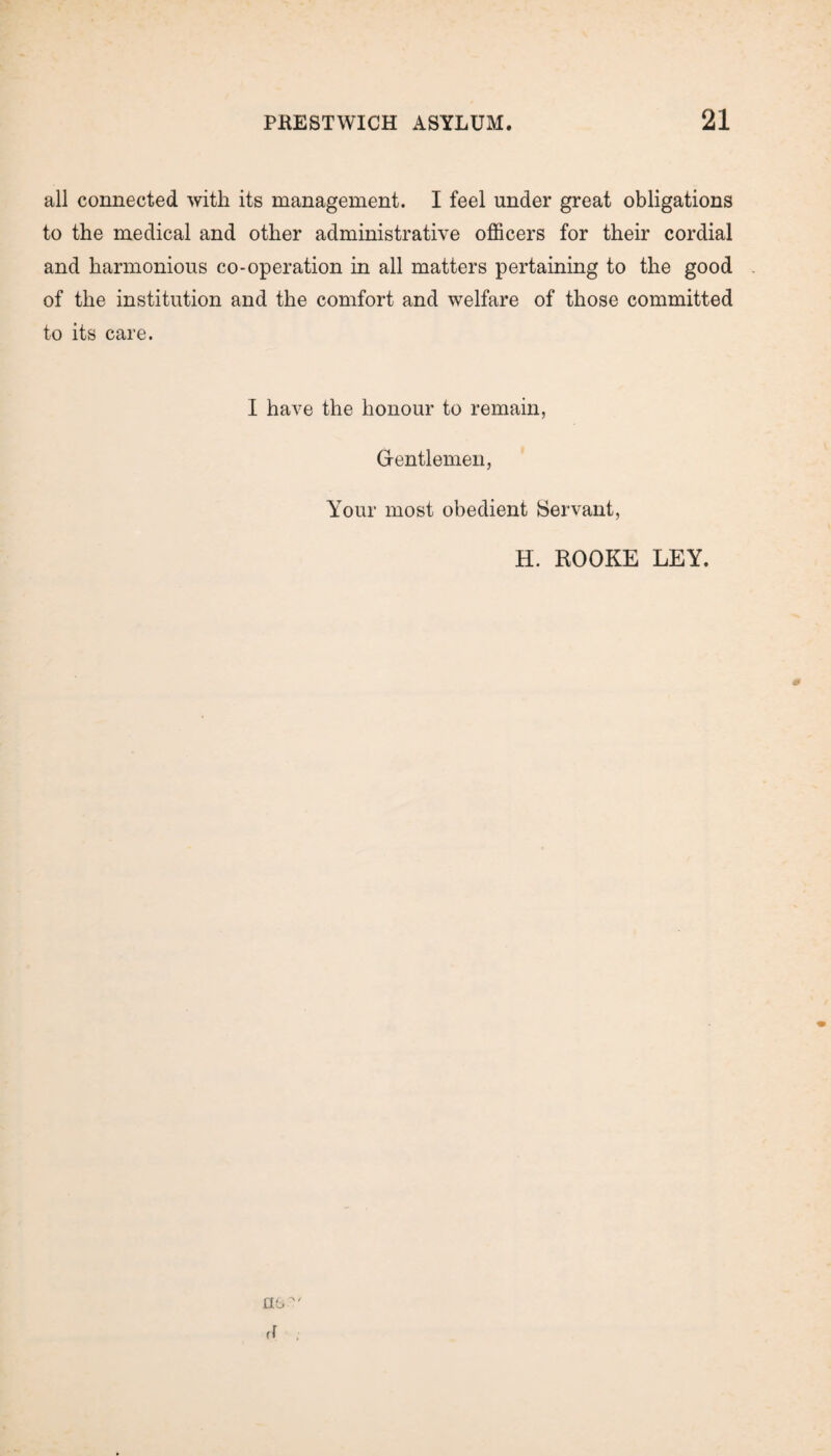 all connected with its management. I feel under great obligations to the medical and other administrative officers for their cordial and harmonious co-operation in all matters pertaining to the good of the institution and the comfort and welfare of those committed to its care. I have the honour to remain, Gentlemen, Your most obedient Servant, H. ROOKE LEY. no' rf ;