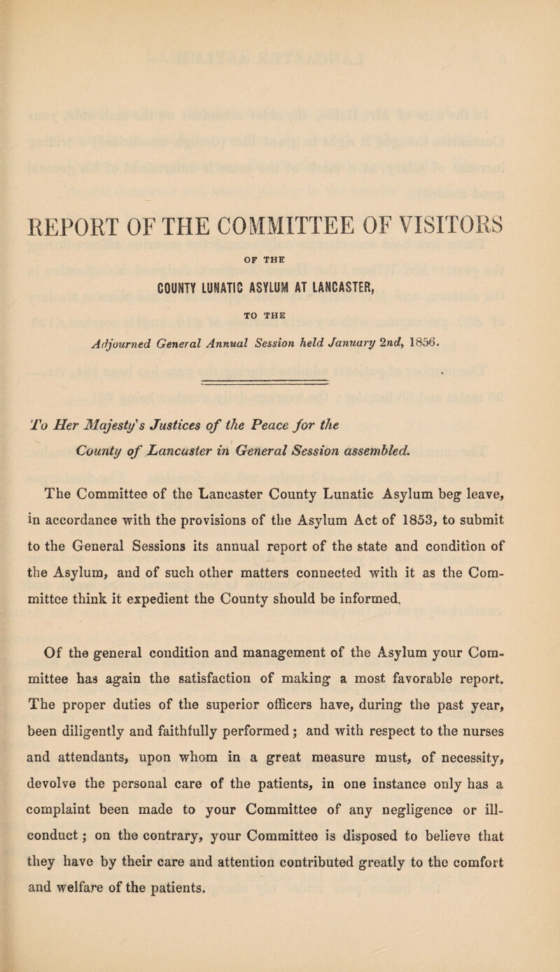 REPORT OF THE COMMITTEE OF VISITORS OF THE COUNTY LUNATIC ASYLUM AT LANCASTER, TO THE Adjourned General Annual Session held January 2nd, 1856. To Her Majesty's Justices of the Peace for the County of Lancaster in General Session assembled. The Committee of the Lancaster County Lunatic Asylum beg leave, in accordance with the provisions of the Asylum Act of 1853, to submit to the General Sessions its annual report of the state and condition of the Asylum, and of such other matters connected with it as the Com¬ mittee think it expedient the County should be informed. Of the general condition and management of the Asylum your Com¬ mittee has again the satisfaction of making a most favorable report. The proper duties of the superior officers have, during the past year, been diligently and faithfully performed; and with respect to the nurses and attendants, upon whom in a great measure must, of necessity, devolve the personal care of the patients, in one instance only has a complaint been made to your Committee of any negligence or ill- conduct ; on the contrary, your Committee is disposed to believe that they have by their care and attention contributed greatly to the comfort and welfare of the patients.