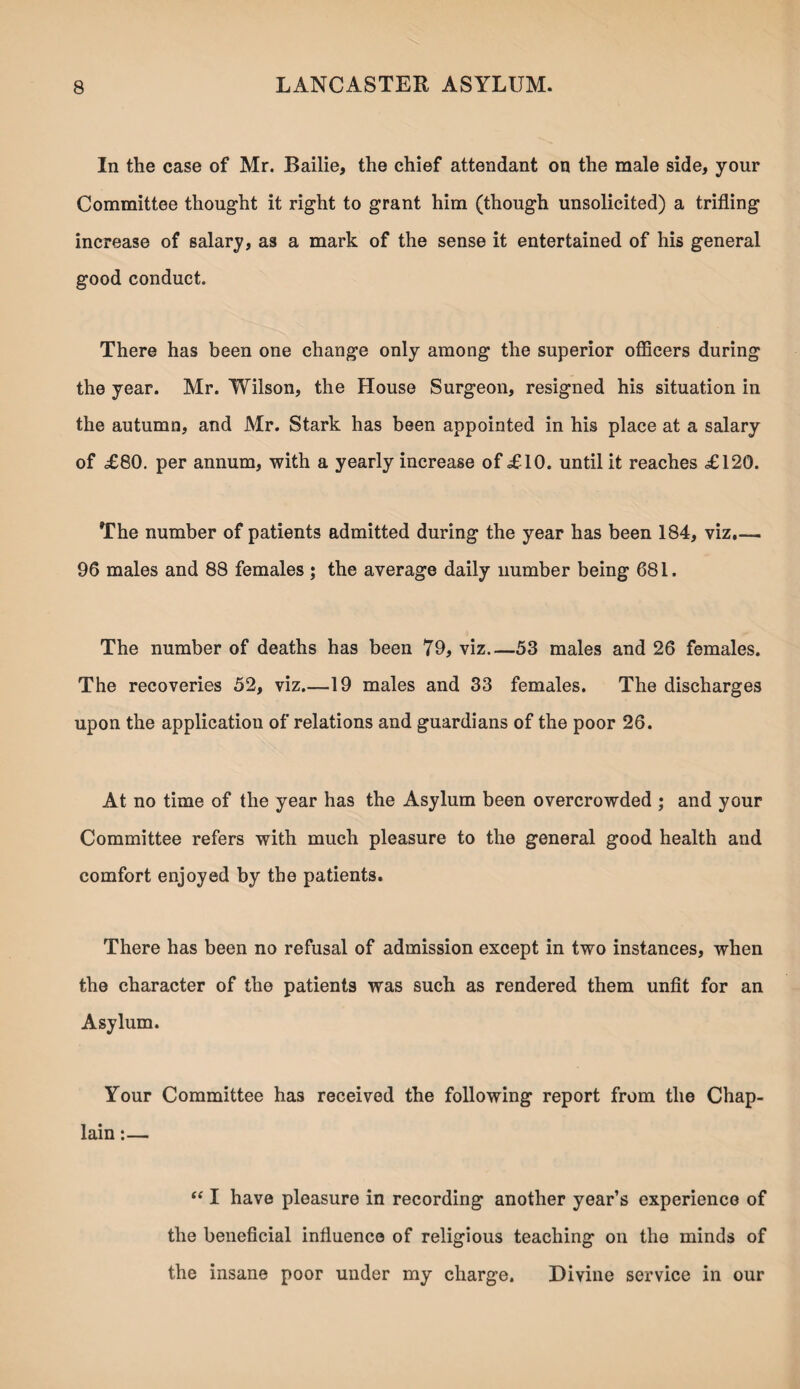 In the case of Mr. Bailie, the chief attendant on the male side, your Committee thought it right to grant him (though unsolicited) a trifling increase of salary, as a mark of the sense it entertained of his general good conduct. There has been one change only among the superior officers during the year. Mr. Wilson, the House Surgeon, resigned his situation in the autumn, and Mr. Stark has been appointed in his place at a salary of £80. per annum, with a yearly increase of £10. until it reaches £120. The number of patients admitted during the year has been 184, viz.— 96 males and 88 females; the average daily number being 681. The number of deaths has been 79, viz_53 males and 26 females. The recoveries 52, viz.—19 males and 33 females. The discharges upon the application of relations and guardians of the poor 26. At no time of the year has the Asylum been overcrowded ; and your Committee refers with much pleasure to the general good health and comfort enjoyed by the patients. There has been no refusal of admission except in two instances, when the character of the patients was such as rendered them unfit for an Asylum. Your Committee has received the following report from the Chap¬ lain :— “ I have pleasure in recording another year’s experience of the beneficial influence of religious teaching on the minds of the insane poor under my charge. Divine service in our