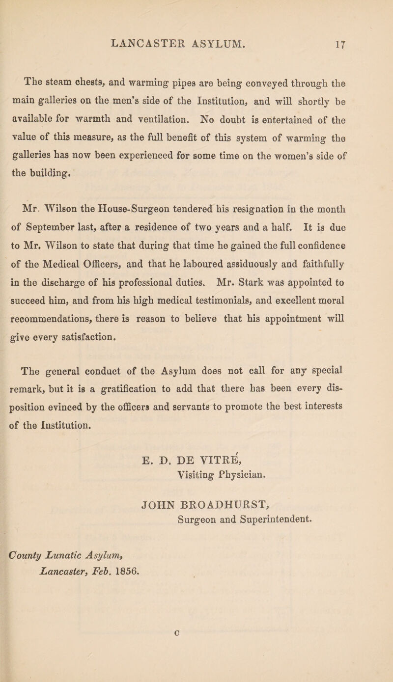 The steam chests, and warming pipes are being conveyed through the main galleries on the men’s side of the Institution, and will shortly be available for warmth and ventilation. No doubt is entertained of the value of this measure, as the full benefit of this system of warming the galleries has now been experienced for some time on the women’s side of the building. Mr. Wilson the House-Surgeon tendered his resignation in the month of September last, after a residence of two years and a half. It is due to Mr. Wilson to state that during that time he gained the full confidence of the Medical Officers, and that he laboured assiduously and faithfully in the discharge of his professional duties. Mr. Stark was appointed to succeed him, and from his high medical testimonials, and excellent moral recommendations, there is reason to believe that his appointment will give every satisfaction. The general conduct of the Asylum does not call for any special remark, but it is a gratification to add that there has been every dis¬ position evinced by the officers and servants to promote the best interests of the Institution. E. D, HE YITRE, Visiting Physician. JOHN BRQADHURST, Surgeon and Superintendent. County Lunatic Asylum, Lancaster, Feb. 1856. c