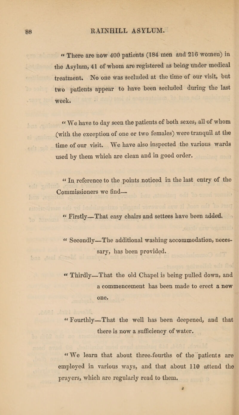 « There are now 400 patients (184 men and 216 women) in the Asylum, 41 of whom are registered as being under medical treatment. No one was secluded at the time of our visit, but two patients appear to have been secluded during the last week. se We have to day seen the patients of both sexes, all of whom (with the exception of one or two females) were tranquil at the time of our visit. We have also inspected the various wards used by them which are clean and in good order. “ In reference to the points noticed in the last entry of the Commissioners we find— “ Firstly—That easy chairs and settees have been added. “ Secondly—The additional washing accommodation, neces¬ sary, has been provided. Thirdly—That the old Chapel is being pulled down, and a commencement has been made to erect a new one, “ Fourthly—That the well has been deepened, and that there is now a sufficiency of water. “We learn that about three-fourths of the patients are employed in various ways, and that about 110 attend the prayers, which are regularly read to them.