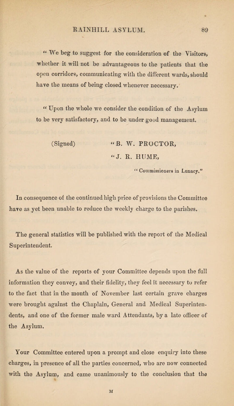 “ We beg to suggest for the consideration of the Visitors, whether it will not be advantageous to the patients that the open corridors, communicating with the different wards, should have the means of being closed whenever necessary. “ Upon the whole we consider the condition of the Asylum to be very satisfactory, and to be under good management. (Signed) “ JB. W. PROCTOR, “J. R. HUME, “ Cousmissioners in Lunacy,’5 In consequence of the continued high price of provisions the Committee have as yet been unable to reduce the weekly charge to the parishes. The general statistics will be published with the report of the Medical Superintendent. As the value of the reports of your Committee depends upon the full information they convey, and their fidelity, they feel it necessary to refer to the fact that in the month of November last certain grave charges were brought against the Chaplain, General and Medical Superinten¬ dents, and one of the former male ward Attendants, by a late officer of the Asylum. Your Committee entered upon a prompt and close enquiry into these charges, in presence of all the parties concerned, who are now connected with the Asylum, and came unanimously to the conclusion that the M