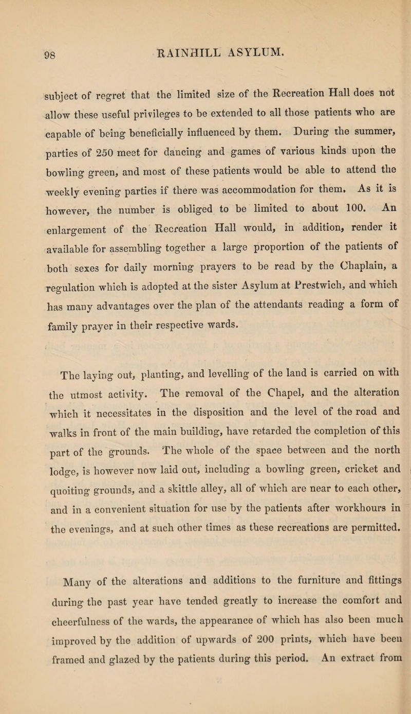 subject of regret that the limited size of the Recreation Hall does not allow these useful privileges to be extended to all those patients who are capable of being beneficially influenced by them. During the summer, parties of 250 meet for dancing and games of various kinds upon the bowling green, and most of these patients would be able to attend the weekly evening parties if there was accommodation for them. As it is however, the number is obliged to be limited to about 100. An enlargement of the Recreation Hall would, in addition, render it available for assembling together a large proportion of the patients of both sexes for daily morning prayers to be read by the Chaplain, a regulation which is adopted at the sister Asylum at Frestwich, and which has many advantages over the plan of the attendants reading a form of family prayer in their respective wards. The laying out, planting, and levelling of the land is carried on with the utmost activity. The removal of the Chapel, and the alteration which it necessitates in the disposition and the level of the road and walks in front of the main building, have retarded the completion of this part of the grounds. The whole of the space between and the north lodge, is however now laid out, including a bowling green, cricket and quoiting grounds, and a skittle alley, all of which are near to each other, and in a convenient situation for use by the patients after workhours in the evenings, and at such other times as these recreations are permitted. Many of the alterations and additions to the furniture and fittings during the past year have tended greatly to increase the comfort and cheerfulness of the wards, the appearance of which has also been much improved by the addition of upwards of 200 prints, which have been framed and glazed by the patients during this period. An extract from