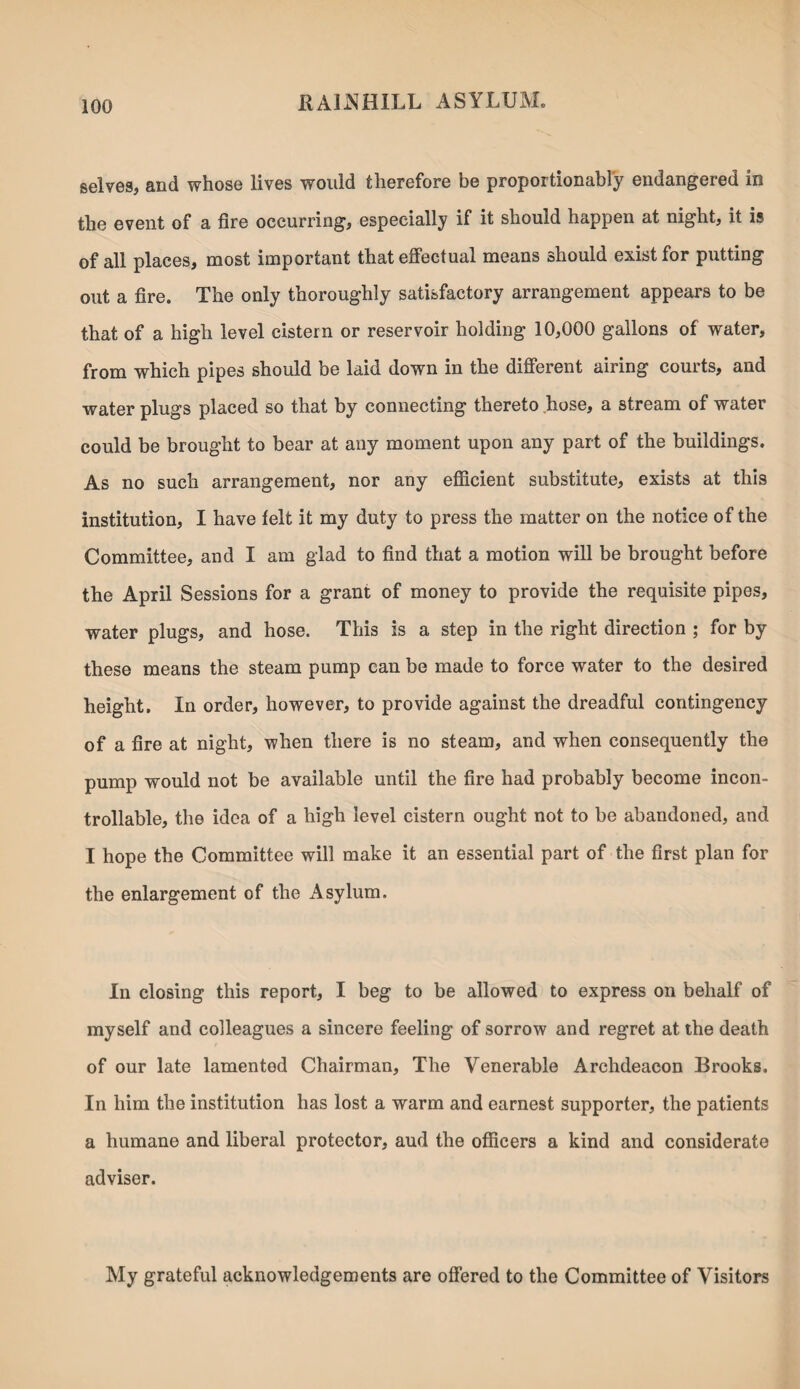 selves, and whose lives would therefore be proportionally endangered in the event of a fire occurring, especially if it should happen at night, it is of all places, most important that effectual means should exist for putting out a fire. The only thoroughly satisfactory arrangement appears to be that of a high level cistern or reservoir holding 10,000 gallons of water, from which pipes should be laid down in the different airing courts, and water plugs placed so that by connecting thereto hose, a stream of water could be brought to bear at any moment upon any part of the buildings. As no such arrangement, nor any efficient substitute, exists at this institution, I have felt it my duty to press the matter on the notice of the Committee, and I am glad to find that a motion will be brought before the April Sessions for a grant of money to provide the requisite pipes, water plugs, and hose. This is a step in the right direction ; for by these means the steam pump can be made to force water to the desired height. In order, however, to provide against the dreadful contingency of a fire at night, when there is no steam, and when consequently the pump would not be available until the fire had probably become incon- trollable, the idea of a high level cistern ought not to be abandoned, and I hope the Committee will make it an essential part of the first plan for the enlargement of the Asylum. In closing this report, I beg to be allowed to express on behalf of myself and colleagues a sincere feeling of sorrow and regret at the death of our late lamentod Chairman, The Venerable Archdeacon Brooks. In him the institution has lost a warm and earnest supporter, the patients a humane and liberal protector, aud the officers a kind and considerate adviser. My grateful acknowledgements are offered to the Committee of Visitors