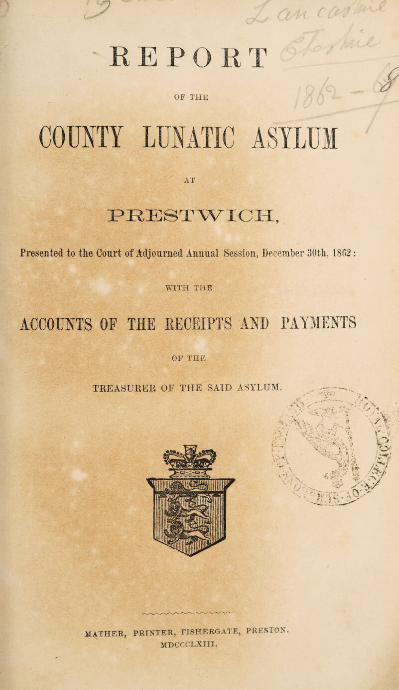 REPORT OF THE COUNTY AT PRESTWICH, Presented to tlie Court of Adjourned Annual Session, December 30th, 1802: WITH THE ACCOUNTS OF THE RECEIPTS AND PAYMENTS OF THE MATHER, PRINTER, FJSHERGATE, PRESTON. MDCCCLXIII.