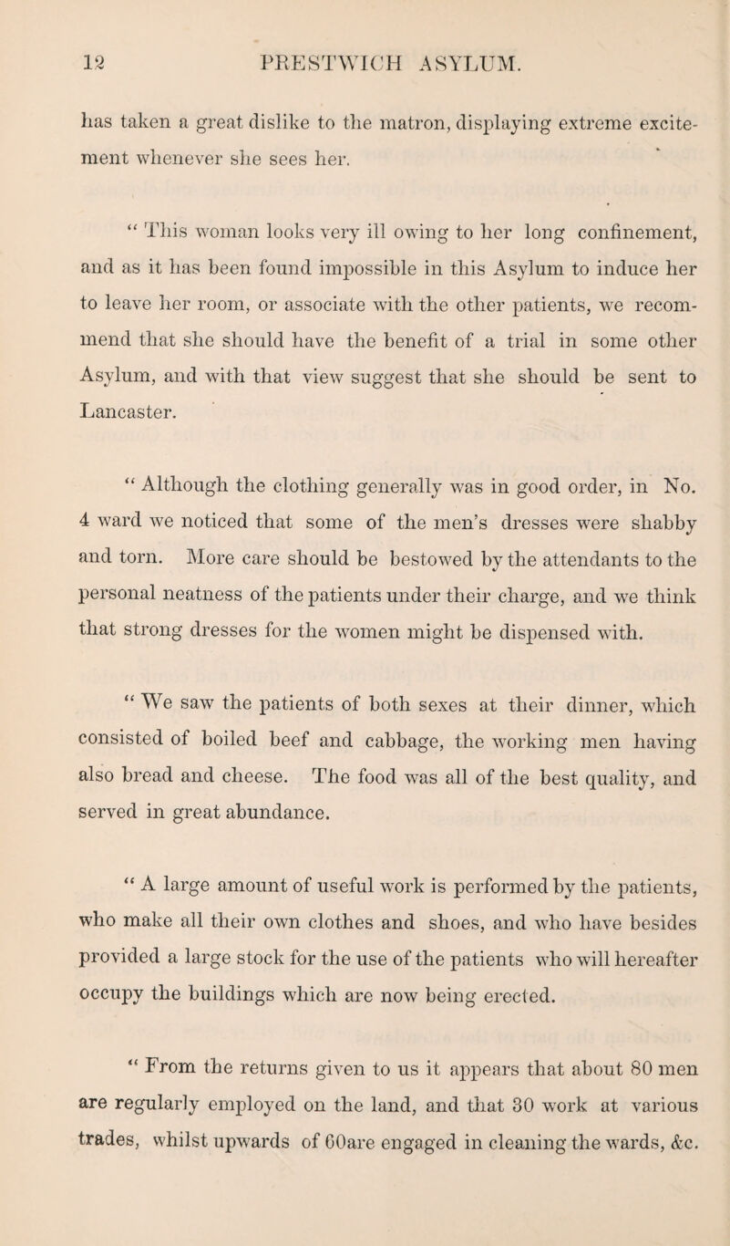 has taken a great dislike to the matron, displaying extreme excite¬ ment whenever she sees her. “ This woman looks very ill owing to her long confinement, and as it has been found impossible in this Asylum to induce her to leave her room, or associate with the other patients, we recom¬ mend that she should have the benefit of a trial in some other Asylum, and with that view suggest that she should be sent to Lancaster. “ Although the clothing generally was in good order, in No. 4 ward we noticed that some of the men’s dresses were shabby and torn. More care should be bestowed by the attendants to the personal neatness of the patients under their charge, and we think that strong dresses for the women might be dispensed with. “ We saw the patients of both sexes at their dinner, wdnch consisted of boiled beef and cabbage, the working men having also bread and cheese. The food was all of the best quality, and served in great abundance. “ A large amount of useful work is performed by the patients, who make all their own clothes and shoes, and who have besides provided a large stock for the use of the patients who will hereafter occupy the buildings which are now being erected. “ From the returns given to us it appears that about 80 men are regularly employed on the land, and that 30 work at various trades, whilst upwards of OOare engaged in cleaning the wards, &c.