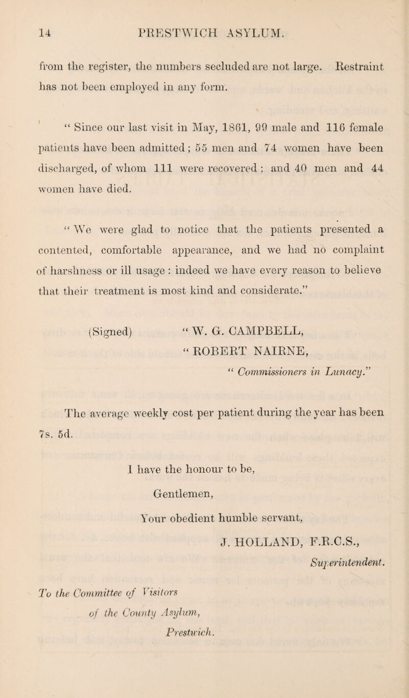 from the register, the numbers secluded are not large. Restraint has not been employed in any form. “ Since our last visit in May, 1861, 99 male and 116 female patients have been admitted; 55 men and 74 women have been discharged, of whom 111 were recovered ; and 40 men and 44 women have died. “ We were glad to notice that the patients presented a contented, comfortable appearance, and we had no complaint of harshness or ill usage : indeed we have every reason to believe that their treatment is most kind and considerate.” (Signed) “ W. G. CAMPBELL, “ ROBERT NAIRNE, “ Commissioners in Lunacy.” The average weekly cost per patient during the year has been 7s. 5d. 1 have the honour to be, Gentlemen, Your obedient humble servant, J. HOLLAND, F.R.C.S., Superintendent. To the Committee of Visitors of the County Asylum, Prestu'ich.