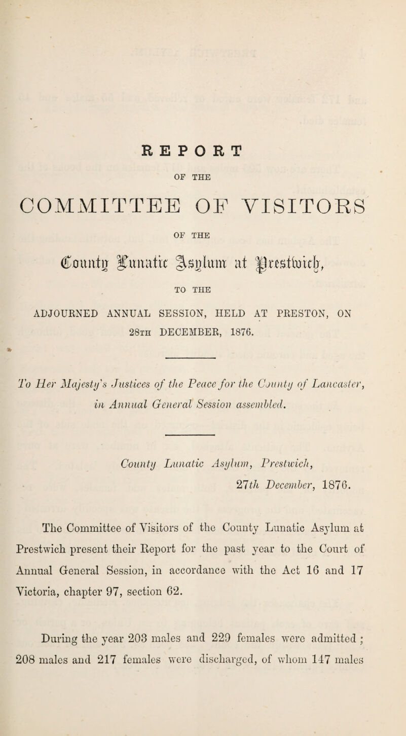 OF THE COMMITTEE OF VISITORS OF THE Countg lunatic Malum at |1«sttotdj, TO THE ADJOURNED ANNUAL SESSION, HELD AT PRESTON, ON 28th DECEMBER, 1876. To Her Majesty's Justices of the Peace for the County of Lancaster, in Annual General Session assembled. County Lunatic Asylum, Prestwich, 27tli December, 1876. The Committee of Visitors of the County Lunatic Asylum at Prestwich present their Report for the past year to the Court of Annual General Session, in accordance with the Act 16 and 17 Victoria, chapter 97, section 62. During the year 203 males and 229 females wTcre admitted ; 208 males and 217 females were discharged, of whom 147 males