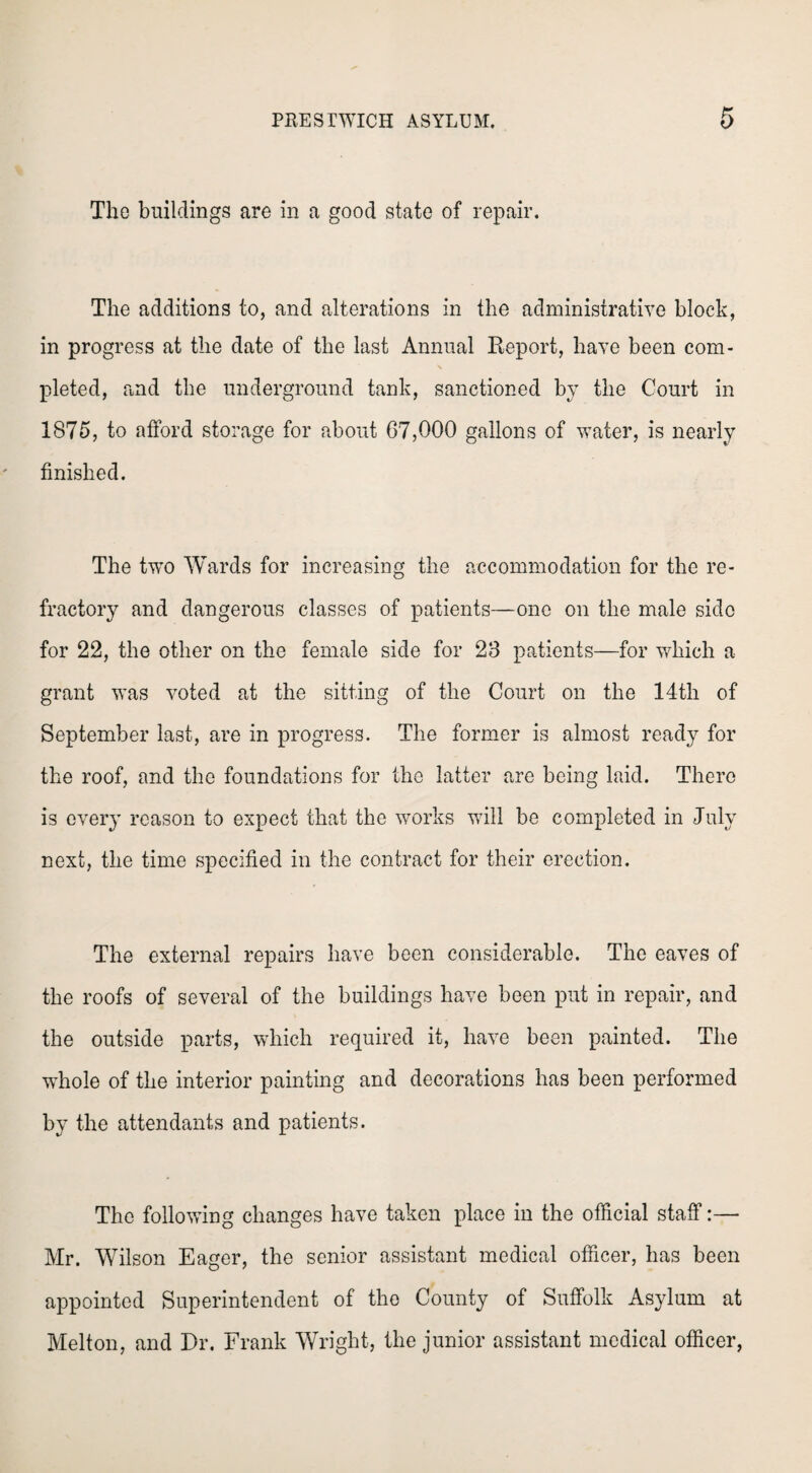 The buildings are in a good state of repair. The additions to, and alterations in the administrative block, in progress at the date of the last Annual Report, have been com¬ pleted, and the underground tank, sanctioned by the Court in 1875, to afford storage for about G7,000 gallons of water, is nearly finished. The two Wards for increasing the accommodation for the re¬ fractory and dangerous classes of patients—one on the male side for 22, the other on the female side for 28 patients—for which a grant was voted at the sitting of the Court on the 14th of September last, are in progress. The former is almost ready for the roof, and the foundations for the latter are being laid. There is every reason to expect that the works will be completed in July next, the time specified in the contract for their erection. The external repairs have been considerable. The eaves of the roofs of several of the buildings have been put in repair, and the outside parts, which required it, have been painted. The whole of the interior painting and decorations has been performed by the attendants and patients. The following changes have taken place in the official staff:— Mr. Wilson Eager, the senior assistant medical officer, has been appointed Superintendent of the County of Suffolk Asylum at Melton, and Dr. Frank Wright, the junior assistant medical officer,
