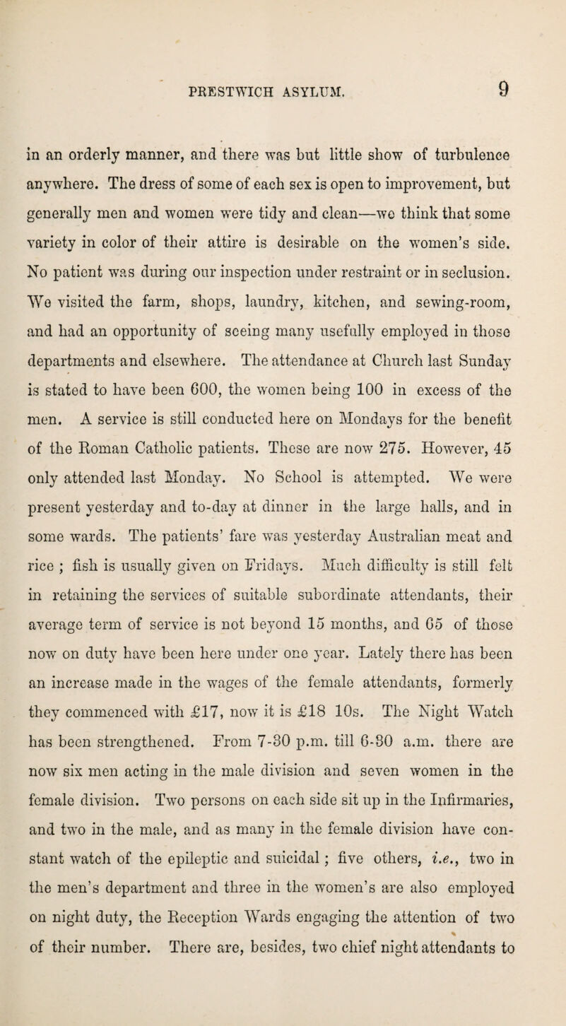 in an orderly manner, and there was but little show of turbulence anywhere. The dress of some of each sex is open to improvement, but generally men and women were tidy and clean—wc think that some variety in color of their attire is desirable on the women’s side. No patient was during our inspection under restraint or in seclusion. We visited the farm, shops, laundry, kitchen, and sewing-room, and had an opportunity of seeing many usefully employed in those departments and elsewhere. The attendance at Church last Sunday is stated to have been GOO, the women being 100 in excess of the men. A service is still conducted here on Mondays for the benelit of the Roman Catholic patients. These are now 275. However, 45 only attended last Monday. No School is attempted. We were present yesterday and to-day at dinner in the large halls, and in some wards. The patients’ fare wTas yesterday Australian meat and rice ; fish is usually given on Fridays. Much difficulty is still felt in retaining the services of suitable subordinate attendants, their average term of service is not beyond 15 months, and G5 of those now on duty have been here under one year. Lately there has been an increase made in the wages of the female attendants, formerly they commenced with £17, now it is £18 10s. The Night Watch has been strengthened. From 7-30 p.m. till 6-80 a.m. there are now six men acting in the male division and seven women in the female division. Two persons on each side sit up in the Infirmaries, and two in the male, and as many in the female division have con¬ stant watch of the epileptic and suicidal; five others, i.e., two in the men’s department and three in the women’s are also employed on night duty, the Reception Wards engaging the attention of two % of their number. There are, besides, two chief night attendants to