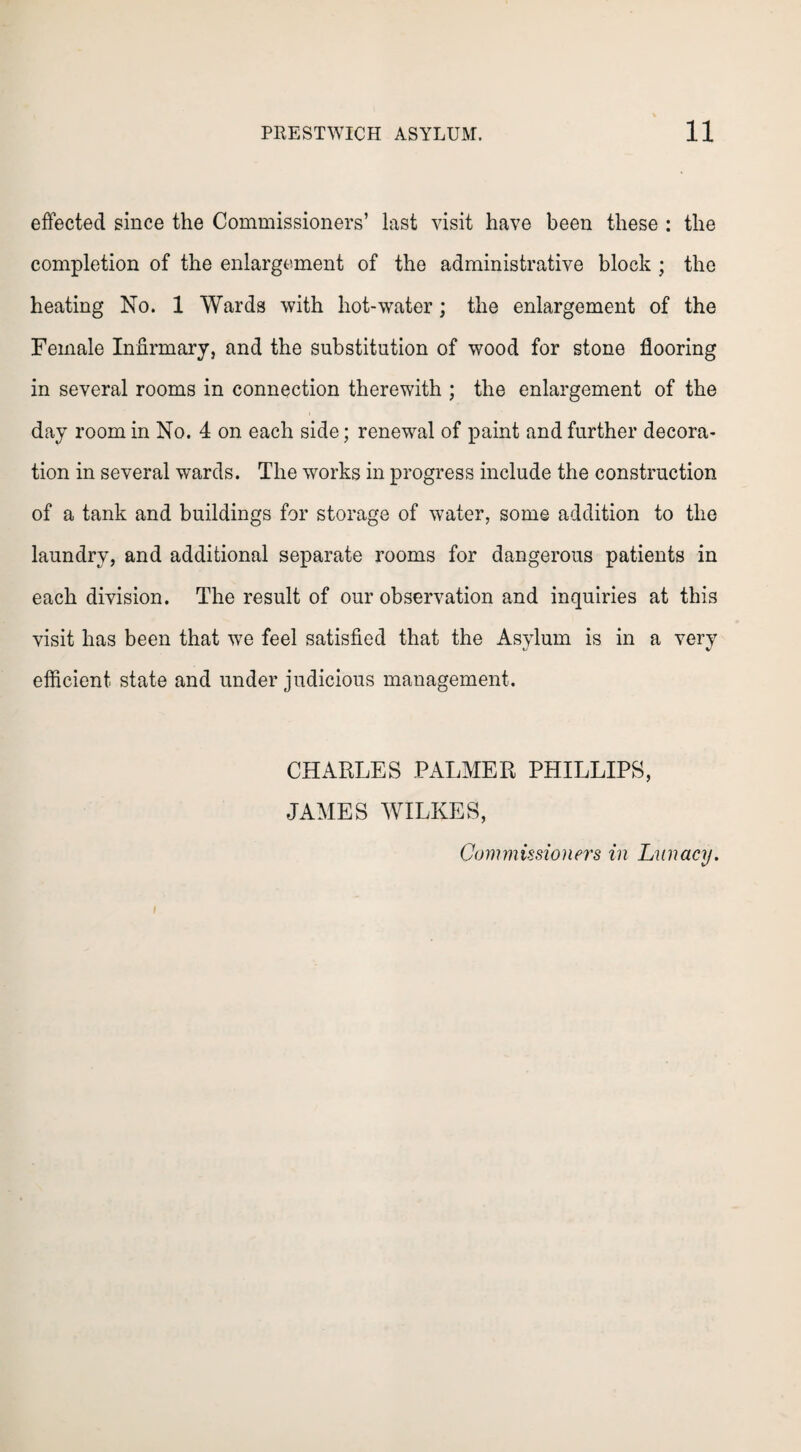 effected since the Commissioners’ last visit have been these : the completion of the enlargement of the administrative block ; the heating No. 1 Wards with hot-water; the enlargement of the Female Infirmary, and the substitution of wood for stone flooring in several rooms in connection therewith ; the enlargement of the day room in No. 4 on each side; renewal of paint and further decora¬ tion in several wards. The works in progress include the construction of a tank and buildings for storage of water, some addition to the laundry, and additional separate rooms for dangerous patients in each division. The result of our observation and inquiries at this visit has been that wTe feel satisfied that the Asylum is in a very efficient state and under judicious management. CHARLES PALMER PHILLIPS, JAMES WILKES, Commissioners in Lunacy. I