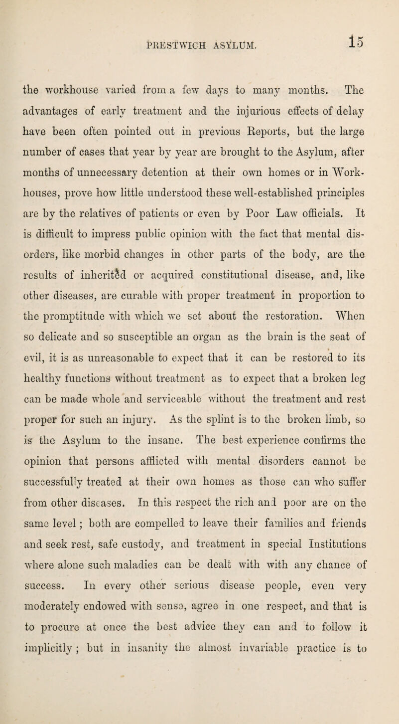 the workhouse varied from a few days to many months. The advantages of early treatment and the injurious effects of delay have been often pointed out in previous Reports, but the large number of cases that year by year are brought to the Asylum, after months of unnecessary detention at their own homes or in Work* houses, prove how little understood these well-established principles are by the relatives of patients or even by Poor Law officials. It is difficult to impress public opinion with the fact that mental dis¬ orders, like morbid changes in other parts of the body, are the results of inherited or acquired constitutional disease, and, like other diseases, are curable with proper treatment in proportion to the promptitude with which we set about the restoration. When so delicate and so susceptible an organ as the brain is the seat of * evil, it is as unreasonable to expect that it can be restored to its healthy functions without treatment as to expect that a broken leg can be made whole and serviceable without the treatment and rest proper for such an injury. As the splint is to the broken limb, so is the Asylum to the insane. The best experience confirms the opinion that persons afflicted with mental disorders cannot be successfully treated at their own homes as those can who suffer from other diseases. In this respect the rich and poor are on the same level; both are compelled to leave their families and friends and seek rest, safe custody, and treatment in special Institutions where alone such maladies can be dealt with with any chance of success. In every other serious disease people, even very moderately endowed with sense, agree in one respect, and that is to procure at once the best advice they can and to follow it implicitly ; but in insanity the almost invariable practice is to