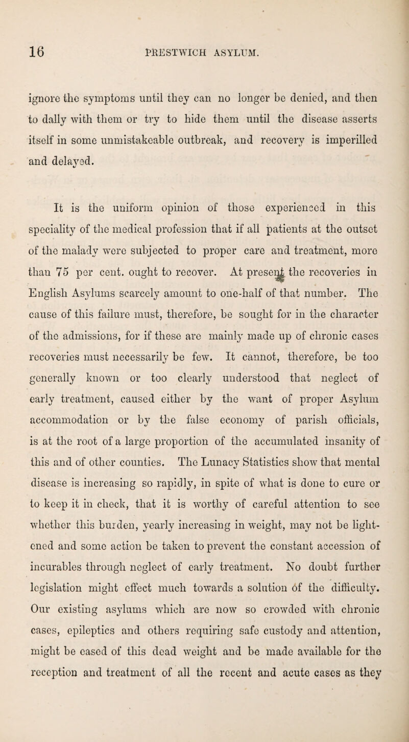 ignore the symptoms until they can no longer be denied, and then to dally with them or try to hide them until the disease asserts itself in some unmistakeable outbreak, and recovery is imperilled and delayed. It is the uniform opinion of those experienced in this speciality of the medical profession that if all patients at the outset of the malady were subjected to proper care and treatment, more than 75 per cent, ought to recover. At prese^| the recoveries in English Asylums scarcely amount to one-half of that number. The cause of this failure must, therefore, be sought for in the character of the admissions, for if these are mainly made up of chronic cases recoveries must necessarily be few. It cannot, therefore, be too generally known or too clearly understood that neglect of early treatment, caused either by the want of proper Asylum accommodation or by the false economy of parish officials, is at the root of a large proportion of the accumulated insanity of this and of other counties. The Lunacy Statistics show that mental disease is increasing so rapidly, in spite of what is done to cure or to keep it in check, that it is worthy of careful attention to see whether this burden, yearly increasing in weight, may not be light¬ ened and some action be taken to prevent the constant accession of incurables through neglect of early treatment. No doubt further legislation might effect much towards a solution of the difficulty. Our existing asylums which are now so crowded with chronic cases, epileptics and others requiring safe custody and attention, might be eased of this dead weight and be made available for the reception and treatment of all the recent and acute cases as they