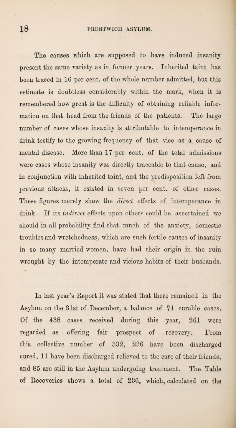 The causes which are supposed to have induced insanity present the same variety as in former years. Inherited taint has been traced in 16 per cent, of the whole number admitted, but this estimate is doubtless considerably within the mark, when it is remembered how great is the difficulty of obtaining reliable infor¬ mation on that head from the friends of the patients. The large number of cases whose insanity is attributable to intemperance in drink testify to the growing frequency of that vice as a cause of mental disease. More than 17 per cent, of the total admissions were cases whose insanity was directly traceable to that cause, and in conjunction with inherited taint, and the predisposition left from previous attacks, it existed in seven per cent, of other cases. These figures merely show the direct effects of intemperance in drink. If its indirect effects upon others could be ascertained we should in all probability find that much of the anxiety, domestic troubles and wretchedness, which are such fertile causes of insanity in so many married women, have had their origin in the ruin wrought by the intemperate and vicious habits of their husbands. In last year’s Report it was stated that there remained in the Asylum on the 31st of December, a balance of 71 curable cases. Of the 438 cases received during this year, 261 were regarded as offering fair prospect of recovery. From this collective number of 332, 236 have been discharged cured, 11 have been discharged relieved to the care of their friends, and 85 are still in the Asylum undergoing treatment. The Table of Recoveries shows a total of 236, which, calculated on the