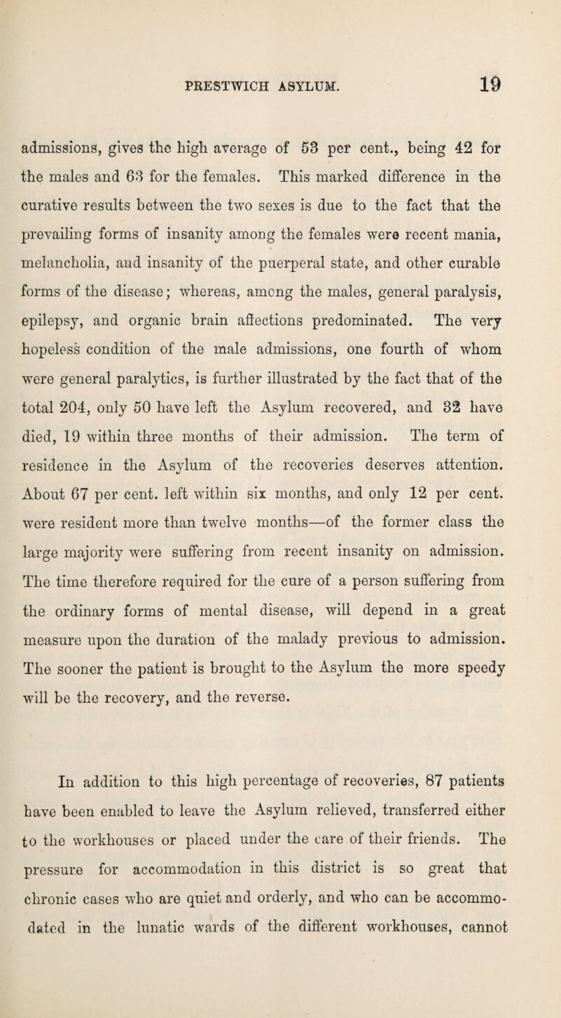 admissions, gives the high average of 53 per cent., being 42 for the males and 63 for the females. This marked difference in the curative results between the two sexes is due to the fact that the prevailing forms of insanity among the females were recent mania, melancholia, and insanity of the puerperal state, and other curable forms of the disease; whereas, among the males, general paralysis, epilepsy, and organic brain affections predominated. The very hopeless condition of the male admissions, one fourth of whom were general paralytics, is further illustrated by the fact that of the total 204, only 50 have left the Asylum recovered, and 32 have died, 19 within three months of their admission. The term of residence in the Asylum of the recoveries deserves attention. About 67 per cent, left within six months, and only 12 per cent, were resident more than twelve months—of the former class the large majority were suffering from recent insanity on admission. The time therefore required for the cure of a person suffering from the ordinary forms of mental disease, will depend in a great measure upon the duration of the malady previous to admission. The sooner the patient is brought to the Asylum the more speedy will be the recovery, and the reverse. In addition to this high percentage of recoveries, 87 patients have been enabled to leave the Asylum relieved, transferred either to the workhouses or placed under the care of their friends. The pressure for accommodation in this district is so great that chronic cases who are quiet and orderly, and who can be accommo¬ dated in the lunatic wards of the different workhouses, cannot