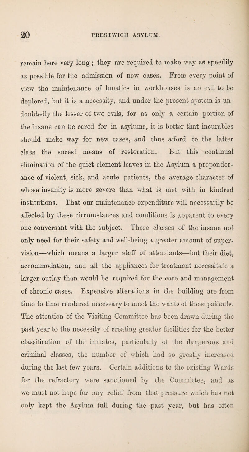 remain here very long; they are required to make way as speedily as possible for the admission of new cases. From every point of view the maintenance of lunatics in workhouses is an evil to be deplored, but it is a necessity, and under the present system is un¬ doubtedly the lesser of two evils, for as only a certain portion of the insane can be cared for in asylums, it is better that incurables should make way for new cases, and thus afford to the latter class the surest means of restoration. But this continual elimination of the quiet element leaves in the Asylum a preponder¬ ance of violent, sick, and acute patients, the average character of whose insanity is more severe than what is met with in kindred institutions. That our maintenance expenditure will necessarily be affected by these circumstances and conditions is apparent to every one conversant with the subject. These classes of the insane not only need for their safety and well-being a greater amount of super¬ vision—which means a larger staff of attendants—but their diet, accommodation, and all the appliances for treatment necessitate a larger outlay than would be required for the care and management of chronic cases. Expensive alterations in the building are from time to time rendered necessary to meet the wants of these patients. The attention of the Visiting Committee has been drawn during the past year to the necessity of creating greater facilities for the better classification of the inmates, particularly of the dangerous and criminal classes, the number of which had so greatly increased during the last few years. Certain additions to the existing Wards for the refractory were sanctioned by the Committee, and as we must not hope for any relief from that pressure which has not only kept the Asylum full during the past year, but has often