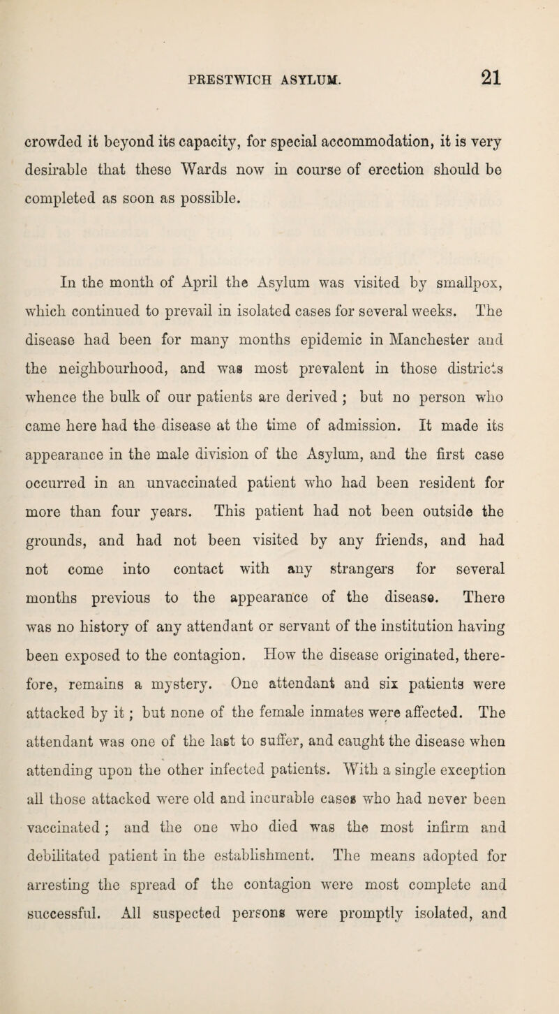 crowded it beyond its capacity, for special accommodation, it is very desirable that these Wards now in course of erection should be completed as soon as possible. In the month of April the Asylum was visited by smallpox, which continued to prevail in isolated cases for several weeks. The disease had been for many months epidemic in Manchester and the neighbourhood, and was most prevalent in those districts whence the bulk of our patients are derived ; but no person who came here had the disease at the time of admission. It made its appearance in the male division of the Asylum, and the first case occurred in an unvaccinated patient who had been resident for more than four years. This patient had not been outside the grounds, and had not been visited by any friends, and had not come into contact with any strangers for several months previous to the appearance of the disease. There was no history of any attendant or servant of the institution having been exposed to the contagion. How the disease originated, there¬ fore, remains a mystery. One attendant and six patients were attacked by it; but none of the female inmates were affected. The attendant was one of the last to suffer, and caught the disease when attending upon the other infected patients. With a single exception all those attacked were old and incurable cases who had never been vaccinated; and the one who died was the most infirm and debilitated patient in the establishment. The means adopted for arresting the spread of the contagion were most complete and successful. All suspected persons were promptly isolated, and