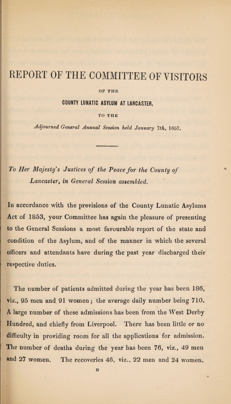 REPORT OF THE COMMITTEE OF VISITORS OF THE COUNTY LUNATIC ASYLUM AT LANCASTER, TO THE Adjourned General Annual Session held January 7ths 1857. To Her Majesty s Justices of the Peace for the County of Lancaster, in General Session assembled. In accordance with the provisions of the County Lunatic Asylums Act of 1853, your Committee has again the pleasure of presenting to the General Sessions a most favourable report of the state and condition of the Asylum, and of the manner in which the several officers and attendants have during the past year discharged their respective duties. The number of patients admitted during the year has been 186, viz., 95 men and 91 women j the average daily number being 710. I A large number of these admissions has been from the West Derby Hundred, and chiefly from Liverpool. There has been little or no difficulty in providing room for all the applications for admission. The number of deaths during the year has been 76, viz., 49 men and 27 women. The recoveries 46, viz., 22 men and 24 women. B