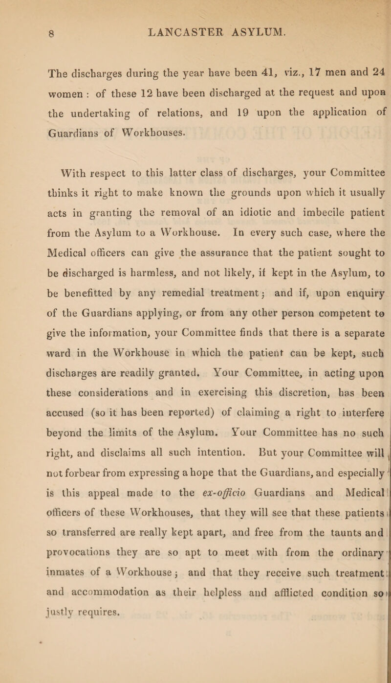 The discharges during the year have been 41, viz., 17 men and 24 women : of these 12 have been discharged at the request and upon the undertaking of relations, and 19 upon the application of Guardians of Workhouses. With respect to this latter class of discharges, your Committee thinks it right to make known the grounds upon which it usually acts in granting the removal of an idiotic and imbecile patient from the Asylum to a Workhouse. In every such case, where the Medical officers can give the assurance that the patient sought to be discharged is harmless, and not likely, if kept in the Asylum, to be benefitted by any remedial treatment 3 and if, upon enquiry of the Guardians applying, or from any other person competent to give the information, your Committee finds that there is a separate ward in the Workhouse in which the patient can be kept, such discharges are readily granted. Your Committee, in acting upon these considerations and in exercising this discretion, has been accused (so it has been reported) of claiming a right to interfere beyond the limits of the Asylum. Your Committee has no such right, and disclaims all such intention. But your Committee will not forbear from expressing a hope that the Guardians, and especially 1 is this appeal made to the ex-officio Guardians and Medical officers of these Workhouses, that they will see that these patients > so transferred are really kept apart, and free from the taunts and provocations they are so apt to meet with from the ordinary inmates of a Workhouse 3 and that they receive such treatment and accommodation as their helpless and afflicted condition so* justly requires.