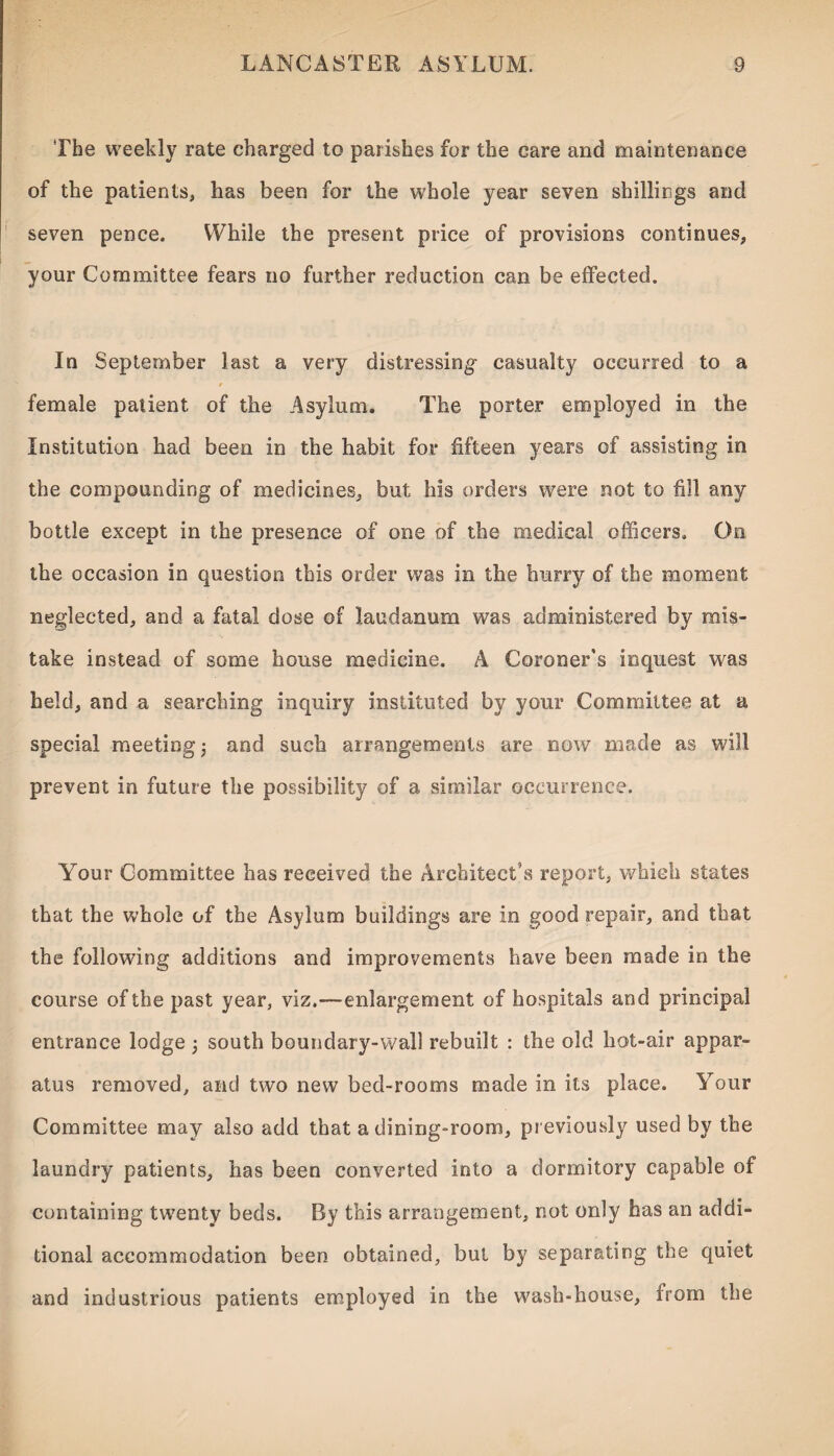 The weekly rate charged to parishes for the care and maintenance of the patients, has been for the whole year seven shillings and seven pence. While the present price of provisions continues, your Committee fears no further reduction can be effected. In September last a very distressing casualty occurred to a female patient of the Asylum. The porter employed in the Institution had been in the habit for fifteen years of assisting in the compounding of medicines, but his orders were not to fill any bottle except in the presence of one of the medical officers. Go the occasion in question this order was in the hurry of the moment neglected, and a fatal dose of laudanum was administered by mis¬ take instead of some house medicine. A Coroner’s inquest was held, and a searching inquiry instituted by your Committee at a special meeting; and such arrangements are now made as will prevent in future the possibility of a similar occurrence. Your Committee has received the Architect’s report, which states that the whole of the Asylum buildings are in good repair, and that the following additions and improvements have been made in the course of the past year, viz.—enlargement of hospitals and principal entrance lodge ; south boundary-wall rebuilt : the old hot-air appar¬ atus removed, and two new bed-rooms made in its place. YTour Committee may also add that a dining-room, previously used by the laundry patients, has been converted into a dormitory capable of containing twenty beds. By this arrangement, not only has an addi¬ tional accommodation been obtained, but by separating the quiet and industrious patients employed in the wash-house, from the