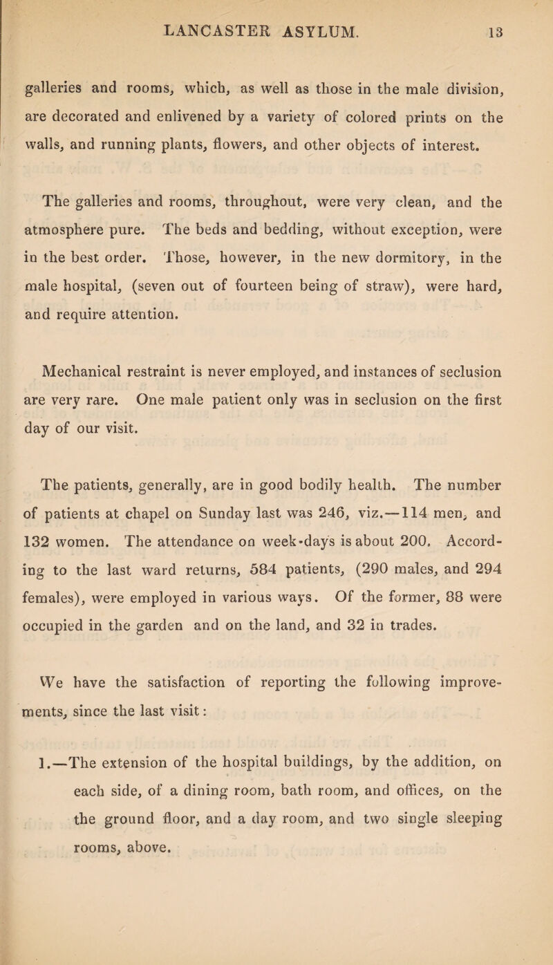 galleries and rooms, which, as well as those in the male division, are decorated and enlivened by a variety of colored prints on the walls, and running plants, flowers, and other objects of interest. The galleries and rooms, throughout, were very clean, and the atmosphere pure. The beds and bedding, without exception, were in the best order. Those, however, in the new dormitory, in the male hospital, (seven out of fourteen being of straw), were hard, and require attention. Mechanical restraint is never employed, and instances of seclusion are very rare. One male patient only was in seclusion on the first day of our visit. The patients, generally, are in good bodily health. The number of patients at chapel on Sunday last was 246, viz.— 114 men, and 132 women. The attendance on week-days is about 200, Accord¬ ing to the last ward returns, 584 patients, (290 males, and 294 females), were employed in various ways. Of the former, 88 were occupied in the garden and on the land, and 32 in trades. We have the satisfaction of reporting the following improve¬ ments, since the last visit: 1.—The extension of the hospital buildings, by the addition, on each side, of a dining room, bath room, and offices, on the the ground floor, and a day room, and two single sleeping rooms, above.