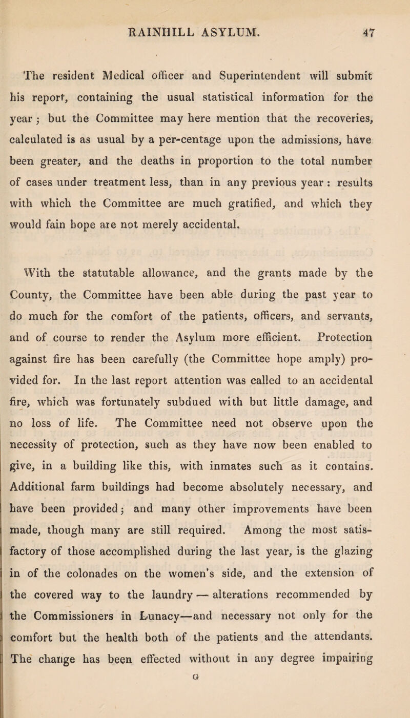 The resident Medical officer and Superintendent will submit his report, containing the usual statistical information for the year j but the Committee may here mention that the recoveries, calculated is as usual by a per-centage upon the admissions, have been greater, and the deaths in proportion to the total number of cases under treatment less, than in any previous year : results with which the Committee are much gratified, and which they would fain hope are not merely accidental. With the statutable allowance, and the grants made by the County, the Committee have been able during the past year to do much for the comfort of the patients, officers, and servants, and of course to render the Asylum more efficient. Protection against fire has been carefully (the Committee hope amply) pro¬ vided for. In the last report attention was called to an accidental fire, which was fortunately subdued with but little damage, and no loss of life. The Committee need not observe upon the necessity of protection, such as they have now been enabled to give, in a building like this, with inmates such as it contains. Additional farm buildings had become absolutely necessary, and have been provided 5 and many other improvements have been made, though many are still required. Among the most satis¬ factory of those accomplished during the last year, is the glazing i in of the colonades on the women’s side, and the extension of | the covered way to the laundry — alterations recommended by i the Commissioners in Lunacy—and necessary not only for the 1 comfort but the health both of the patients and the attendants. The change has been effected without in any degree impairing G