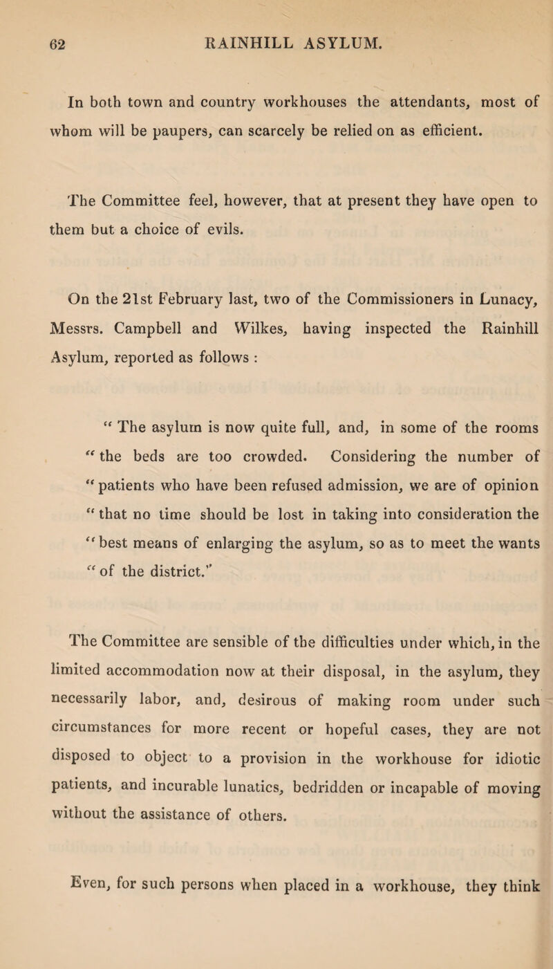 In both town and country workhouses the attendants, most of whom will be paupers, can scarcely be relied on as efficient. The Committee feel, however, that at present they have open to them but a choice of evils. On the 21st February last, two of the Commissioners in Lunacy, Messrs. Campbell and Wilkes, having inspected the Rainhill Asylum, reported as follows : “ The asylum is now quite full, and, in some of the rooms “ the beds are too crowded. Considering the number of “patients who have been refused admission, we are of opinion “ that no time should be lost in taking into consideration the “best means of enlarging the asylum, so as to meet the wants “ of the district.’' The Committee are sensible of the difficulties under which, in the limited accommodation now at their disposal, in the asylum, they necessarily labor, and, desirous of making room under such circumstances for more recent or hopeful cases, they are not disposed to object to a provision in the workhouse for idiotic patients, and incurable lunatics, bedridden or incapable of moving without the assistance of others. Even, for such persons when placed in a workhouse, they think