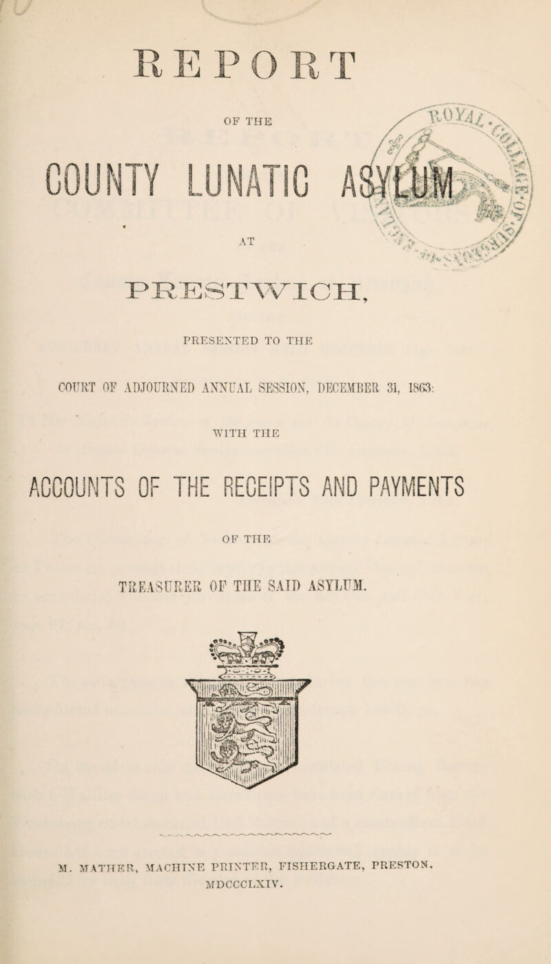 PRESENTED TO THE COURT OF ADJOURNED ANNUAL SESSION, DECEMBER 31, 1863: WITH THE RECEIPTS AND PAYMENTS OF THE TREASURER OF THE SAID ASYLUM. M. MATHER, MACHINE PRINTER, FISHERGATE, PRESTON. MDCCCLXIV.